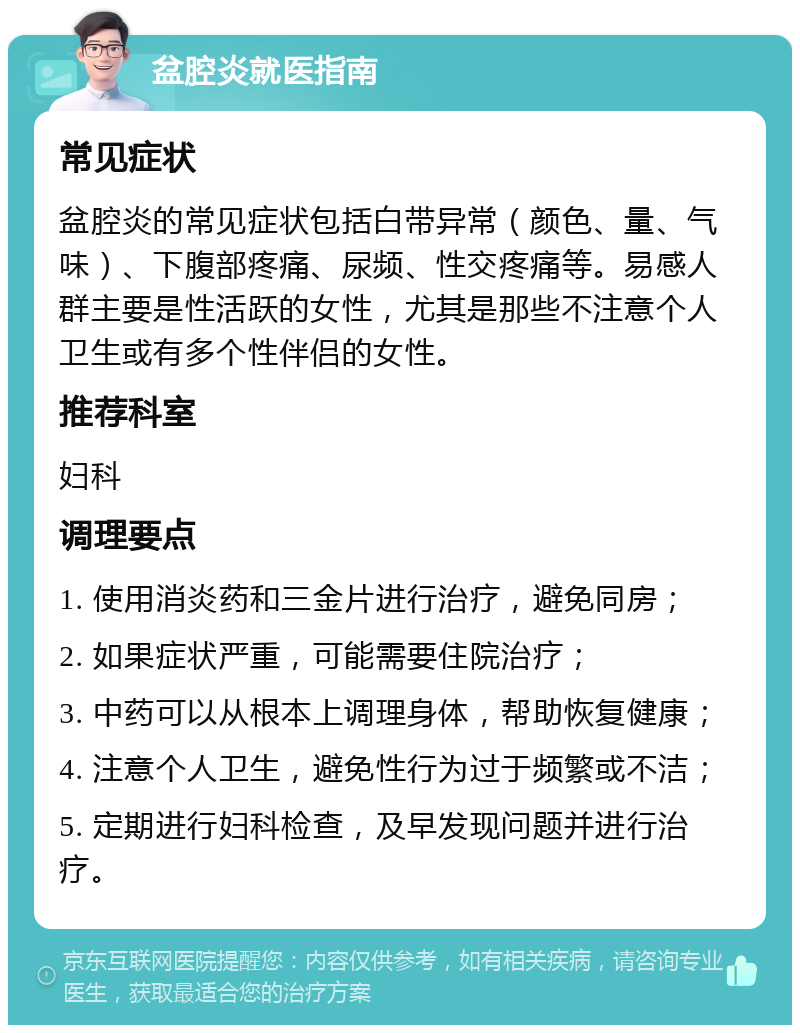 盆腔炎就医指南 常见症状 盆腔炎的常见症状包括白带异常（颜色、量、气味）、下腹部疼痛、尿频、性交疼痛等。易感人群主要是性活跃的女性，尤其是那些不注意个人卫生或有多个性伴侣的女性。 推荐科室 妇科 调理要点 1. 使用消炎药和三金片进行治疗，避免同房； 2. 如果症状严重，可能需要住院治疗； 3. 中药可以从根本上调理身体，帮助恢复健康； 4. 注意个人卫生，避免性行为过于频繁或不洁； 5. 定期进行妇科检查，及早发现问题并进行治疗。