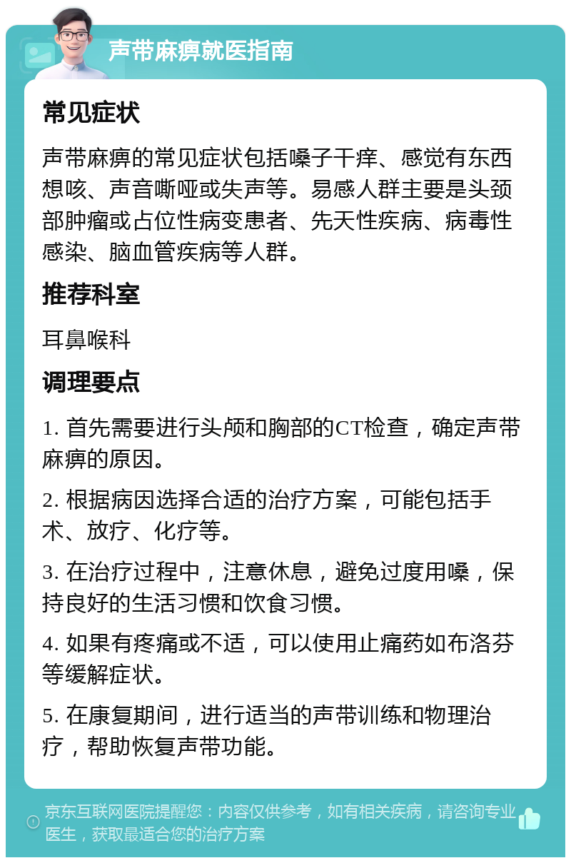 声带麻痹就医指南 常见症状 声带麻痹的常见症状包括嗓子干痒、感觉有东西想咳、声音嘶哑或失声等。易感人群主要是头颈部肿瘤或占位性病变患者、先天性疾病、病毒性感染、脑血管疾病等人群。 推荐科室 耳鼻喉科 调理要点 1. 首先需要进行头颅和胸部的CT检查，确定声带麻痹的原因。 2. 根据病因选择合适的治疗方案，可能包括手术、放疗、化疗等。 3. 在治疗过程中，注意休息，避免过度用嗓，保持良好的生活习惯和饮食习惯。 4. 如果有疼痛或不适，可以使用止痛药如布洛芬等缓解症状。 5. 在康复期间，进行适当的声带训练和物理治疗，帮助恢复声带功能。