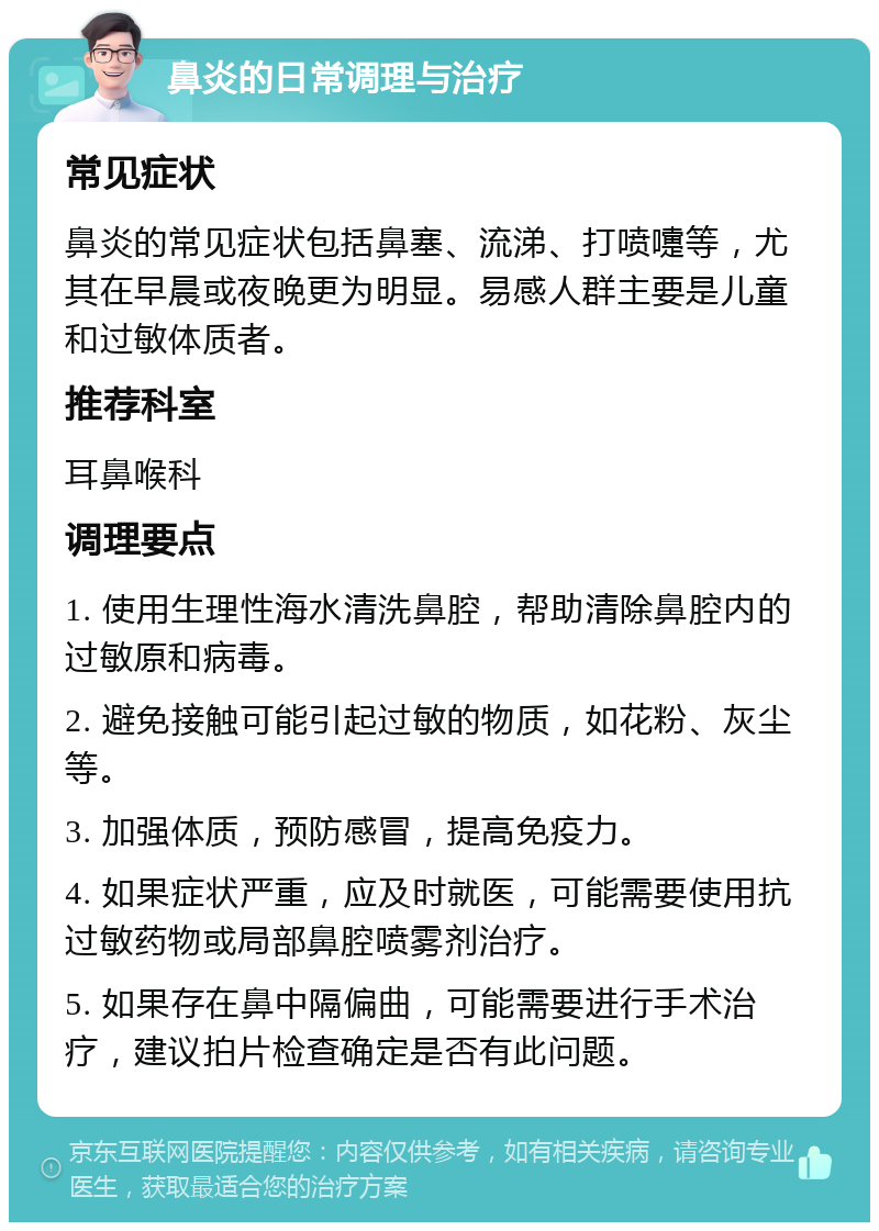 鼻炎的日常调理与治疗 常见症状 鼻炎的常见症状包括鼻塞、流涕、打喷嚏等，尤其在早晨或夜晚更为明显。易感人群主要是儿童和过敏体质者。 推荐科室 耳鼻喉科 调理要点 1. 使用生理性海水清洗鼻腔，帮助清除鼻腔内的过敏原和病毒。 2. 避免接触可能引起过敏的物质，如花粉、灰尘等。 3. 加强体质，预防感冒，提高免疫力。 4. 如果症状严重，应及时就医，可能需要使用抗过敏药物或局部鼻腔喷雾剂治疗。 5. 如果存在鼻中隔偏曲，可能需要进行手术治疗，建议拍片检查确定是否有此问题。