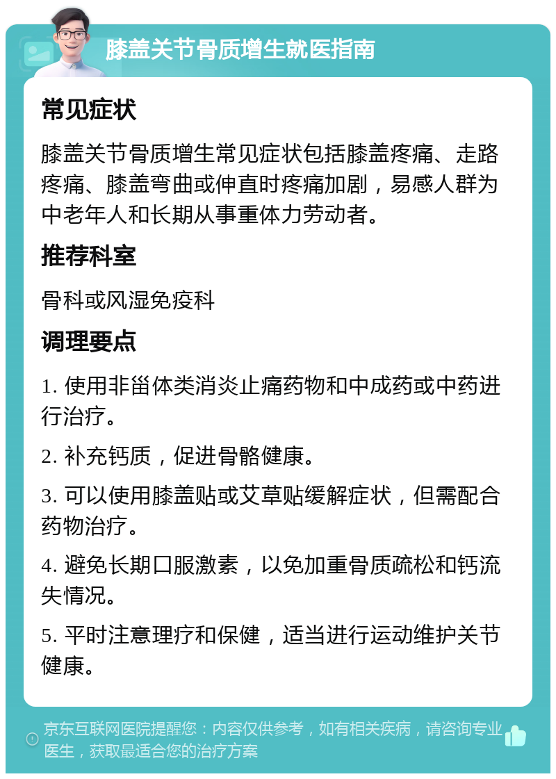 膝盖关节骨质增生就医指南 常见症状 膝盖关节骨质增生常见症状包括膝盖疼痛、走路疼痛、膝盖弯曲或伸直时疼痛加剧，易感人群为中老年人和长期从事重体力劳动者。 推荐科室 骨科或风湿免疫科 调理要点 1. 使用非甾体类消炎止痛药物和中成药或中药进行治疗。 2. 补充钙质，促进骨骼健康。 3. 可以使用膝盖贴或艾草贴缓解症状，但需配合药物治疗。 4. 避免长期口服激素，以免加重骨质疏松和钙流失情况。 5. 平时注意理疗和保健，适当进行运动维护关节健康。