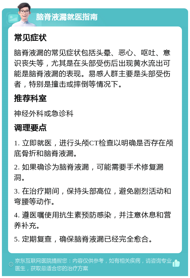 脑脊液漏就医指南 常见症状 脑脊液漏的常见症状包括头晕、恶心、呕吐、意识丧失等，尤其是在头部受伤后出现黄水流出可能是脑脊液漏的表现。易感人群主要是头部受伤者，特别是撞击或摔倒等情况下。 推荐科室 神经外科或急诊科 调理要点 1. 立即就医，进行头颅CT检查以明确是否存在颅底骨折和脑脊液漏。 2. 如果确诊为脑脊液漏，可能需要手术修复漏洞。 3. 在治疗期间，保持头部高位，避免剧烈活动和弯腰等动作。 4. 遵医嘱使用抗生素预防感染，并注意休息和营养补充。 5. 定期复查，确保脑脊液漏已经完全愈合。