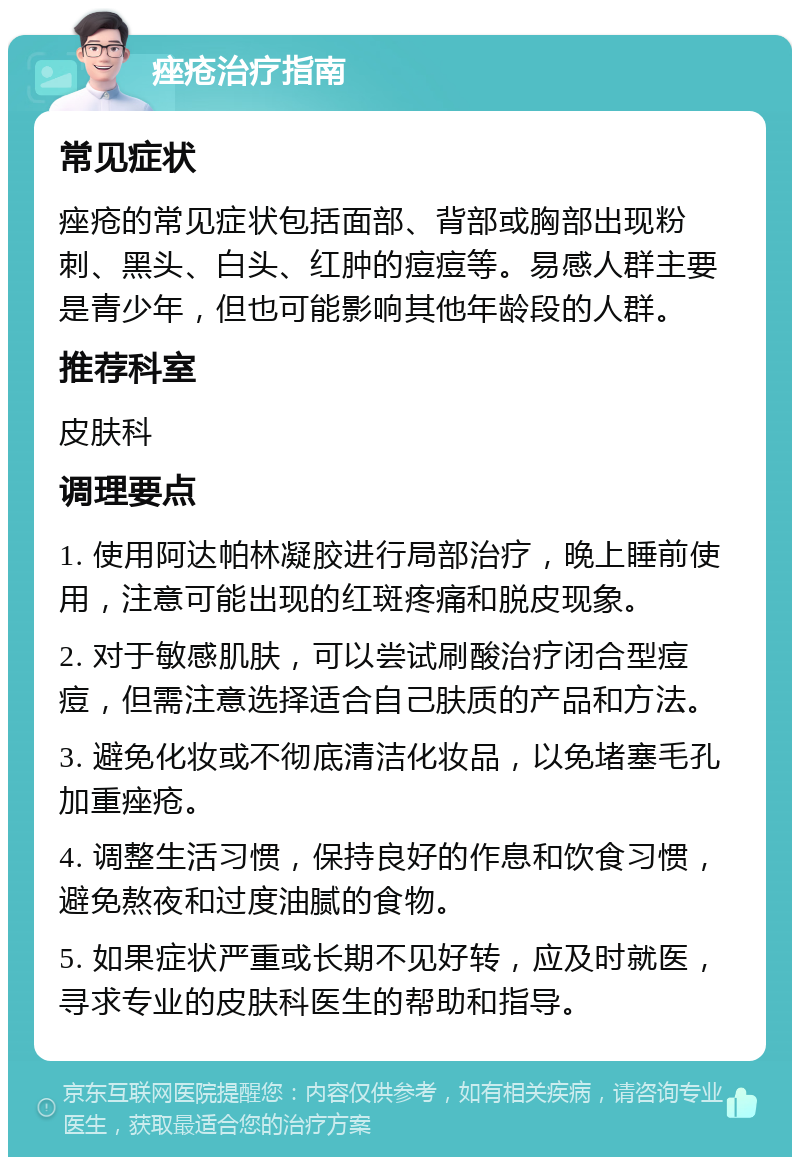 痤疮治疗指南 常见症状 痤疮的常见症状包括面部、背部或胸部出现粉刺、黑头、白头、红肿的痘痘等。易感人群主要是青少年，但也可能影响其他年龄段的人群。 推荐科室 皮肤科 调理要点 1. 使用阿达帕林凝胶进行局部治疗，晚上睡前使用，注意可能出现的红斑疼痛和脱皮现象。 2. 对于敏感肌肤，可以尝试刷酸治疗闭合型痘痘，但需注意选择适合自己肤质的产品和方法。 3. 避免化妆或不彻底清洁化妆品，以免堵塞毛孔加重痤疮。 4. 调整生活习惯，保持良好的作息和饮食习惯，避免熬夜和过度油腻的食物。 5. 如果症状严重或长期不见好转，应及时就医，寻求专业的皮肤科医生的帮助和指导。