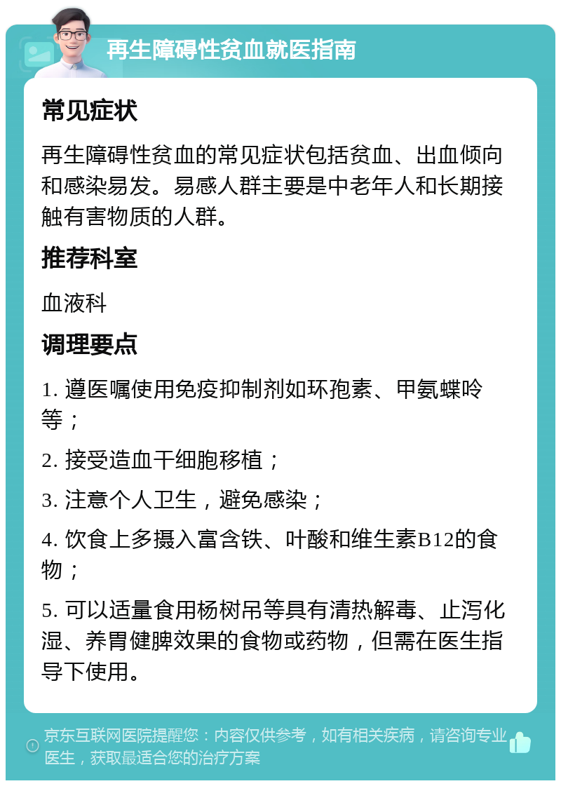 再生障碍性贫血就医指南 常见症状 再生障碍性贫血的常见症状包括贫血、出血倾向和感染易发。易感人群主要是中老年人和长期接触有害物质的人群。 推荐科室 血液科 调理要点 1. 遵医嘱使用免疫抑制剂如环孢素、甲氨蝶呤等； 2. 接受造血干细胞移植； 3. 注意个人卫生，避免感染； 4. 饮食上多摄入富含铁、叶酸和维生素B12的食物； 5. 可以适量食用杨树吊等具有清热解毒、止泻化湿、养胃健脾效果的食物或药物，但需在医生指导下使用。