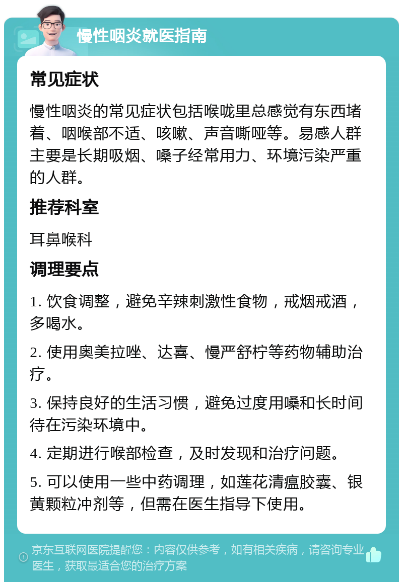 慢性咽炎就医指南 常见症状 慢性咽炎的常见症状包括喉咙里总感觉有东西堵着、咽喉部不适、咳嗽、声音嘶哑等。易感人群主要是长期吸烟、嗓子经常用力、环境污染严重的人群。 推荐科室 耳鼻喉科 调理要点 1. 饮食调整，避免辛辣刺激性食物，戒烟戒酒，多喝水。 2. 使用奥美拉唑、达喜、慢严舒柠等药物辅助治疗。 3. 保持良好的生活习惯，避免过度用嗓和长时间待在污染环境中。 4. 定期进行喉部检查，及时发现和治疗问题。 5. 可以使用一些中药调理，如莲花清瘟胶囊、银黄颗粒冲剂等，但需在医生指导下使用。