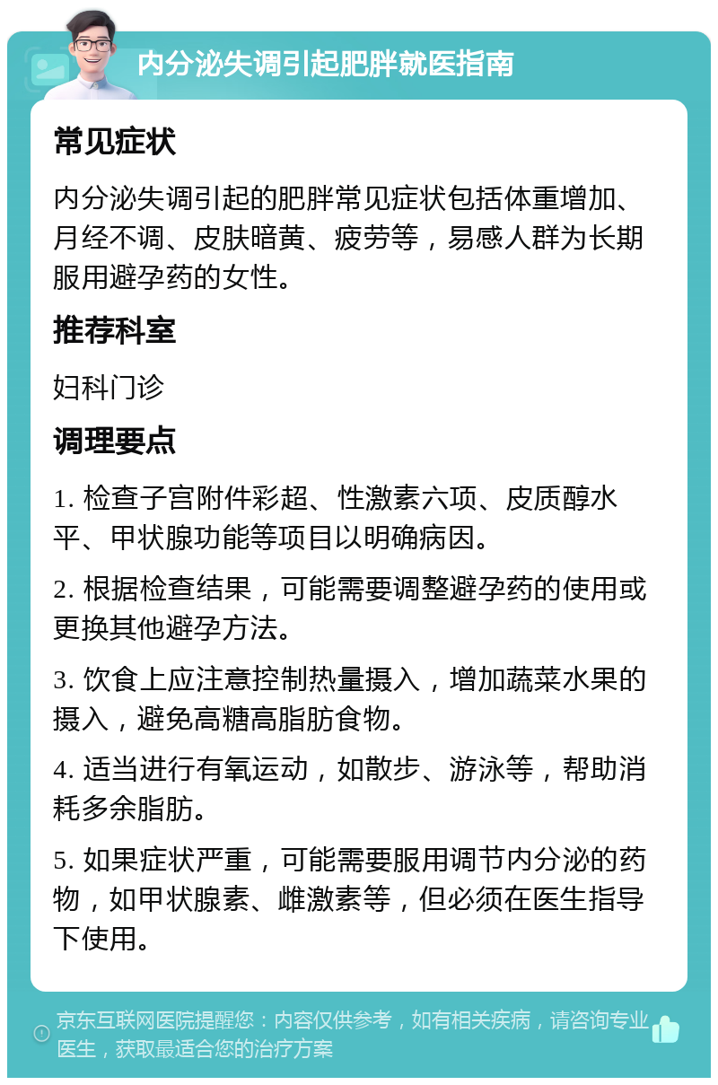 内分泌失调引起肥胖就医指南 常见症状 内分泌失调引起的肥胖常见症状包括体重增加、月经不调、皮肤暗黄、疲劳等，易感人群为长期服用避孕药的女性。 推荐科室 妇科门诊 调理要点 1. 检查子宫附件彩超、性激素六项、皮质醇水平、甲状腺功能等项目以明确病因。 2. 根据检查结果，可能需要调整避孕药的使用或更换其他避孕方法。 3. 饮食上应注意控制热量摄入，增加蔬菜水果的摄入，避免高糖高脂肪食物。 4. 适当进行有氧运动，如散步、游泳等，帮助消耗多余脂肪。 5. 如果症状严重，可能需要服用调节内分泌的药物，如甲状腺素、雌激素等，但必须在医生指导下使用。