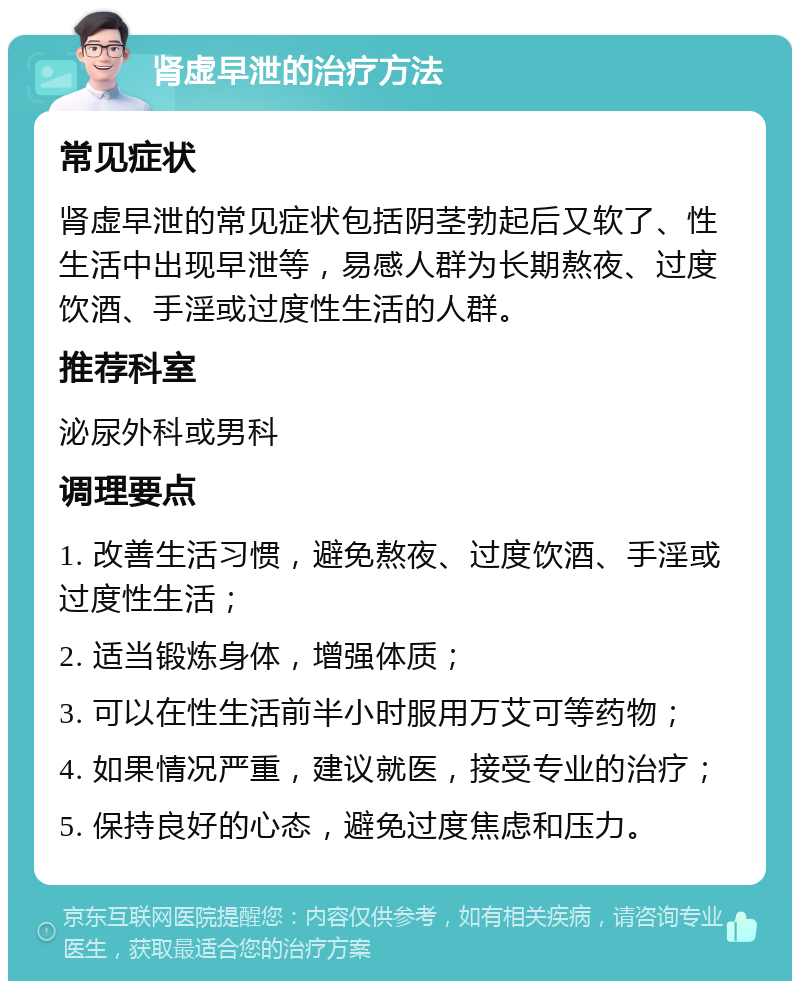 肾虚早泄的治疗方法 常见症状 肾虚早泄的常见症状包括阴茎勃起后又软了、性生活中出现早泄等，易感人群为长期熬夜、过度饮酒、手淫或过度性生活的人群。 推荐科室 泌尿外科或男科 调理要点 1. 改善生活习惯，避免熬夜、过度饮酒、手淫或过度性生活； 2. 适当锻炼身体，增强体质； 3. 可以在性生活前半小时服用万艾可等药物； 4. 如果情况严重，建议就医，接受专业的治疗； 5. 保持良好的心态，避免过度焦虑和压力。