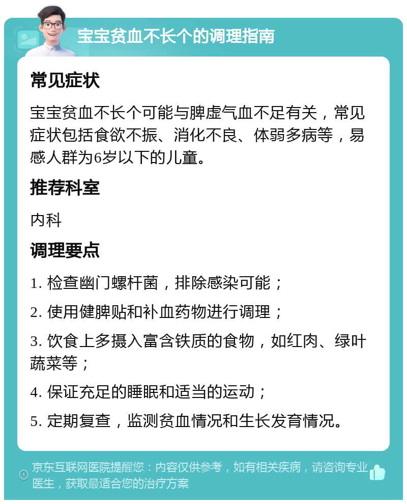 宝宝贫血不长个的调理指南 常见症状 宝宝贫血不长个可能与脾虚气血不足有关，常见症状包括食欲不振、消化不良、体弱多病等，易感人群为6岁以下的儿童。 推荐科室 内科 调理要点 1. 检查幽门螺杆菌，排除感染可能； 2. 使用健脾贴和补血药物进行调理； 3. 饮食上多摄入富含铁质的食物，如红肉、绿叶蔬菜等； 4. 保证充足的睡眠和适当的运动； 5. 定期复查，监测贫血情况和生长发育情况。