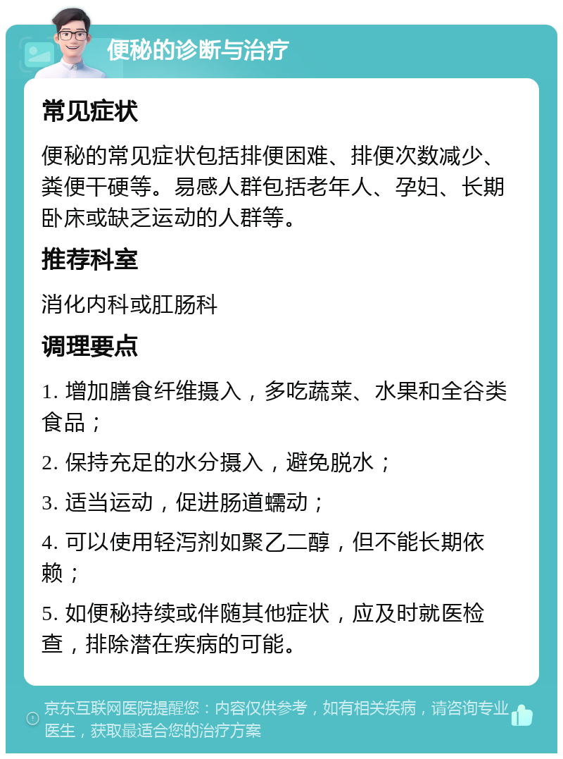 便秘的诊断与治疗 常见症状 便秘的常见症状包括排便困难、排便次数减少、粪便干硬等。易感人群包括老年人、孕妇、长期卧床或缺乏运动的人群等。 推荐科室 消化内科或肛肠科 调理要点 1. 增加膳食纤维摄入，多吃蔬菜、水果和全谷类食品； 2. 保持充足的水分摄入，避免脱水； 3. 适当运动，促进肠道蠕动； 4. 可以使用轻泻剂如聚乙二醇，但不能长期依赖； 5. 如便秘持续或伴随其他症状，应及时就医检查，排除潜在疾病的可能。