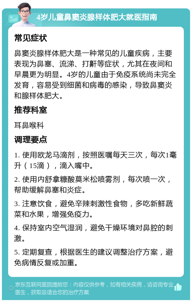 4岁儿童鼻窦炎腺样体肥大就医指南 常见症状 鼻窦炎腺样体肥大是一种常见的儿童疾病，主要表现为鼻塞、流涕、打鼾等症状，尤其在夜间和早晨更为明显。4岁的儿童由于免疫系统尚未完全发育，容易受到细菌和病毒的感染，导致鼻窦炎和腺样体肥大。 推荐科室 耳鼻喉科 调理要点 1. 使用欧龙马滴剂，按照医嘱每天三次，每次1毫升（15滴），滴入嘴中。 2. 使用内舒拿糠酸莫米松喷雾剂，每次喷一次，帮助缓解鼻塞和炎症。 3. 注意饮食，避免辛辣刺激性食物，多吃新鲜蔬菜和水果，增强免疫力。 4. 保持室内空气湿润，避免干燥环境对鼻腔的刺激。 5. 定期复查，根据医生的建议调整治疗方案，避免病情反复或加重。