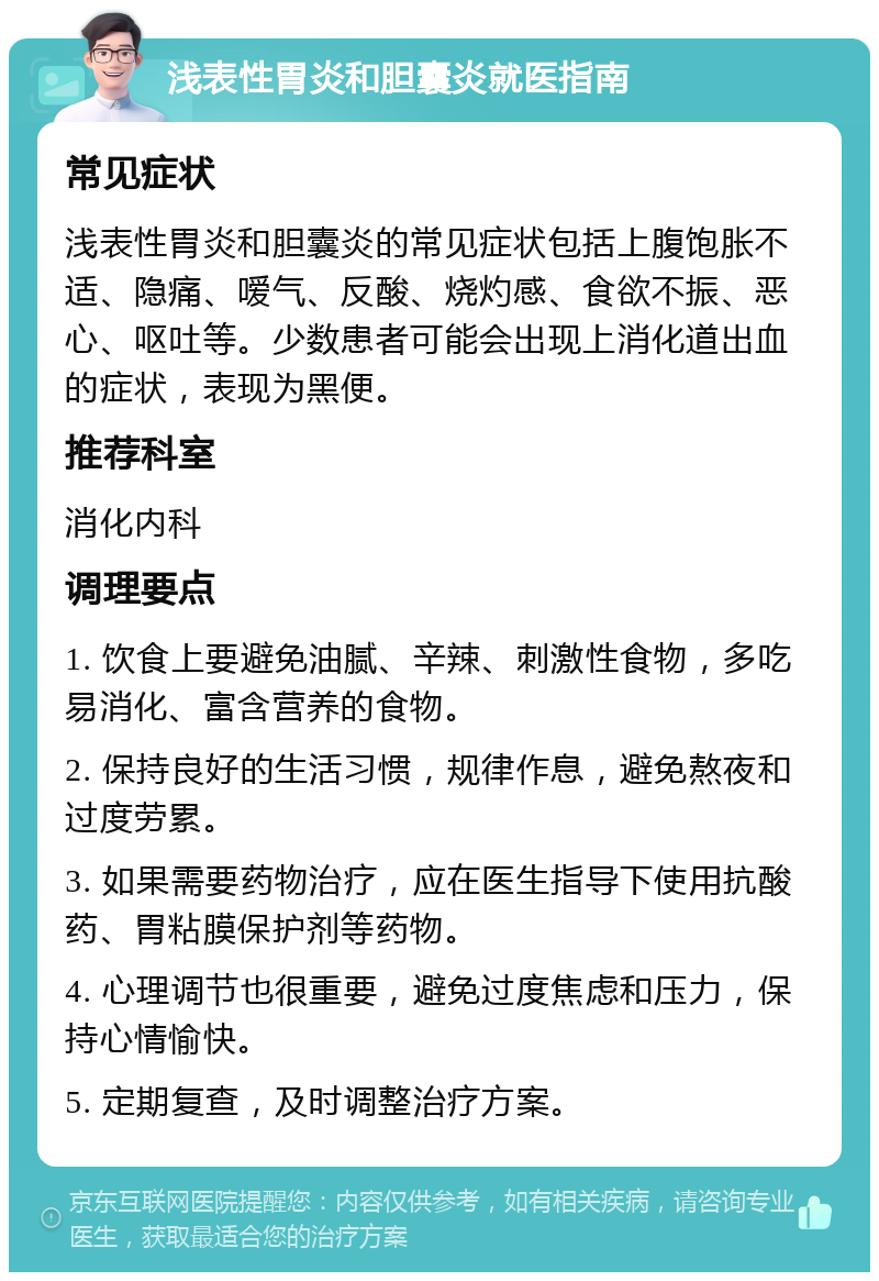 浅表性胃炎和胆囊炎就医指南 常见症状 浅表性胃炎和胆囊炎的常见症状包括上腹饱胀不适、隐痛、嗳气、反酸、烧灼感、食欲不振、恶心、呕吐等。少数患者可能会出现上消化道出血的症状，表现为黑便。 推荐科室 消化内科 调理要点 1. 饮食上要避免油腻、辛辣、刺激性食物，多吃易消化、富含营养的食物。 2. 保持良好的生活习惯，规律作息，避免熬夜和过度劳累。 3. 如果需要药物治疗，应在医生指导下使用抗酸药、胃粘膜保护剂等药物。 4. 心理调节也很重要，避免过度焦虑和压力，保持心情愉快。 5. 定期复查，及时调整治疗方案。