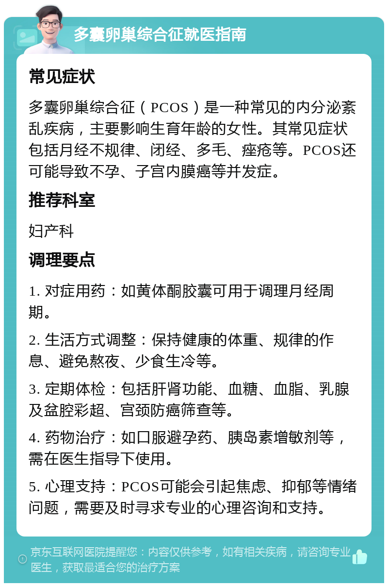 多囊卵巢综合征就医指南 常见症状 多囊卵巢综合征（PCOS）是一种常见的内分泌紊乱疾病，主要影响生育年龄的女性。其常见症状包括月经不规律、闭经、多毛、痤疮等。PCOS还可能导致不孕、子宫内膜癌等并发症。 推荐科室 妇产科 调理要点 1. 对症用药：如黄体酮胶囊可用于调理月经周期。 2. 生活方式调整：保持健康的体重、规律的作息、避免熬夜、少食生冷等。 3. 定期体检：包括肝肾功能、血糖、血脂、乳腺及盆腔彩超、宫颈防癌筛查等。 4. 药物治疗：如口服避孕药、胰岛素增敏剂等，需在医生指导下使用。 5. 心理支持：PCOS可能会引起焦虑、抑郁等情绪问题，需要及时寻求专业的心理咨询和支持。