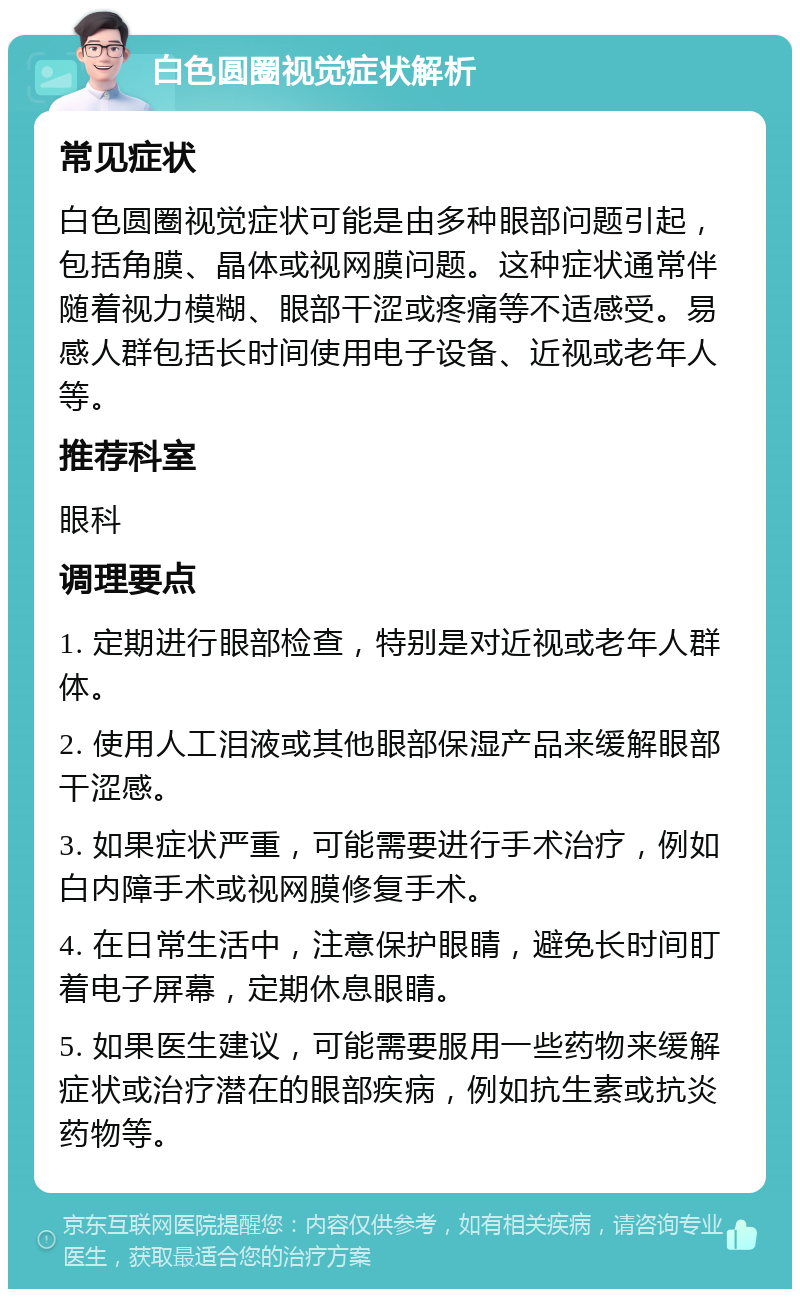 白色圆圈视觉症状解析 常见症状 白色圆圈视觉症状可能是由多种眼部问题引起，包括角膜、晶体或视网膜问题。这种症状通常伴随着视力模糊、眼部干涩或疼痛等不适感受。易感人群包括长时间使用电子设备、近视或老年人等。 推荐科室 眼科 调理要点 1. 定期进行眼部检查，特别是对近视或老年人群体。 2. 使用人工泪液或其他眼部保湿产品来缓解眼部干涩感。 3. 如果症状严重，可能需要进行手术治疗，例如白内障手术或视网膜修复手术。 4. 在日常生活中，注意保护眼睛，避免长时间盯着电子屏幕，定期休息眼睛。 5. 如果医生建议，可能需要服用一些药物来缓解症状或治疗潜在的眼部疾病，例如抗生素或抗炎药物等。