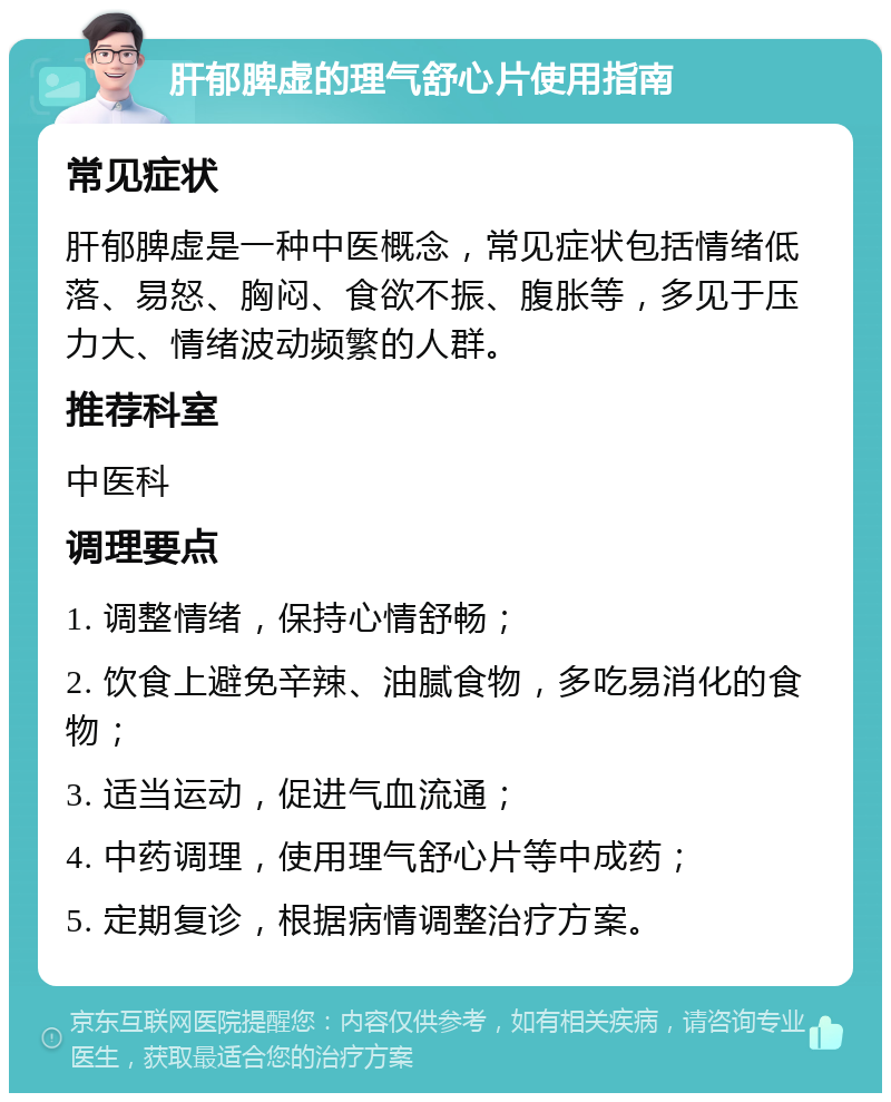 肝郁脾虚的理气舒心片使用指南 常见症状 肝郁脾虚是一种中医概念，常见症状包括情绪低落、易怒、胸闷、食欲不振、腹胀等，多见于压力大、情绪波动频繁的人群。 推荐科室 中医科 调理要点 1. 调整情绪，保持心情舒畅； 2. 饮食上避免辛辣、油腻食物，多吃易消化的食物； 3. 适当运动，促进气血流通； 4. 中药调理，使用理气舒心片等中成药； 5. 定期复诊，根据病情调整治疗方案。