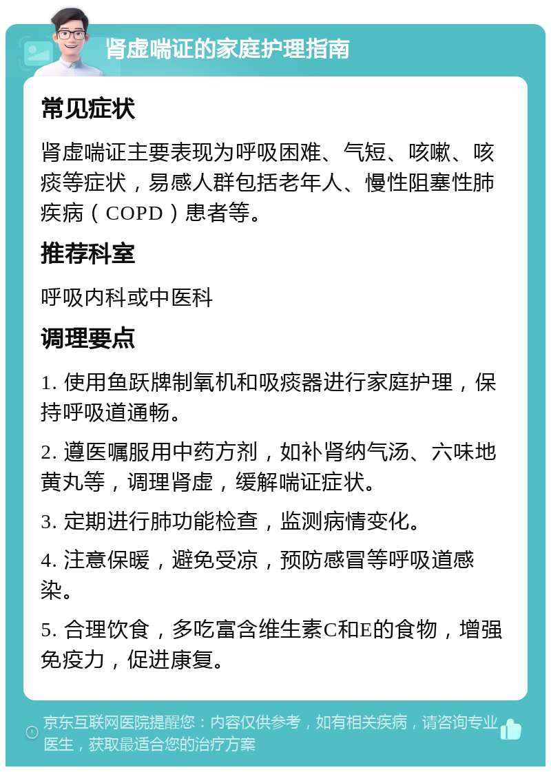 肾虚喘证的家庭护理指南 常见症状 肾虚喘证主要表现为呼吸困难、气短、咳嗽、咳痰等症状，易感人群包括老年人、慢性阻塞性肺疾病（COPD）患者等。 推荐科室 呼吸内科或中医科 调理要点 1. 使用鱼跃牌制氧机和吸痰器进行家庭护理，保持呼吸道通畅。 2. 遵医嘱服用中药方剂，如补肾纳气汤、六味地黄丸等，调理肾虚，缓解喘证症状。 3. 定期进行肺功能检查，监测病情变化。 4. 注意保暖，避免受凉，预防感冒等呼吸道感染。 5. 合理饮食，多吃富含维生素C和E的食物，增强免疫力，促进康复。