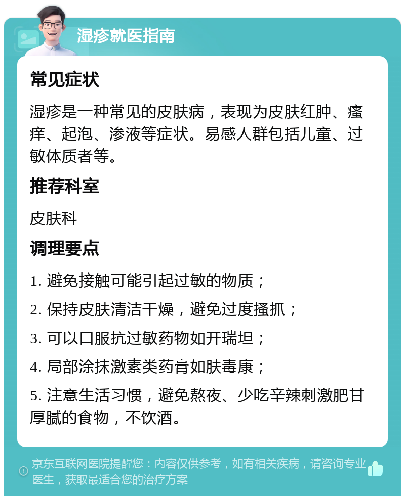 湿疹就医指南 常见症状 湿疹是一种常见的皮肤病，表现为皮肤红肿、瘙痒、起泡、渗液等症状。易感人群包括儿童、过敏体质者等。 推荐科室 皮肤科 调理要点 1. 避免接触可能引起过敏的物质； 2. 保持皮肤清洁干燥，避免过度搔抓； 3. 可以口服抗过敏药物如开瑞坦； 4. 局部涂抹激素类药膏如肤毒康； 5. 注意生活习惯，避免熬夜、少吃辛辣刺激肥甘厚腻的食物，不饮酒。