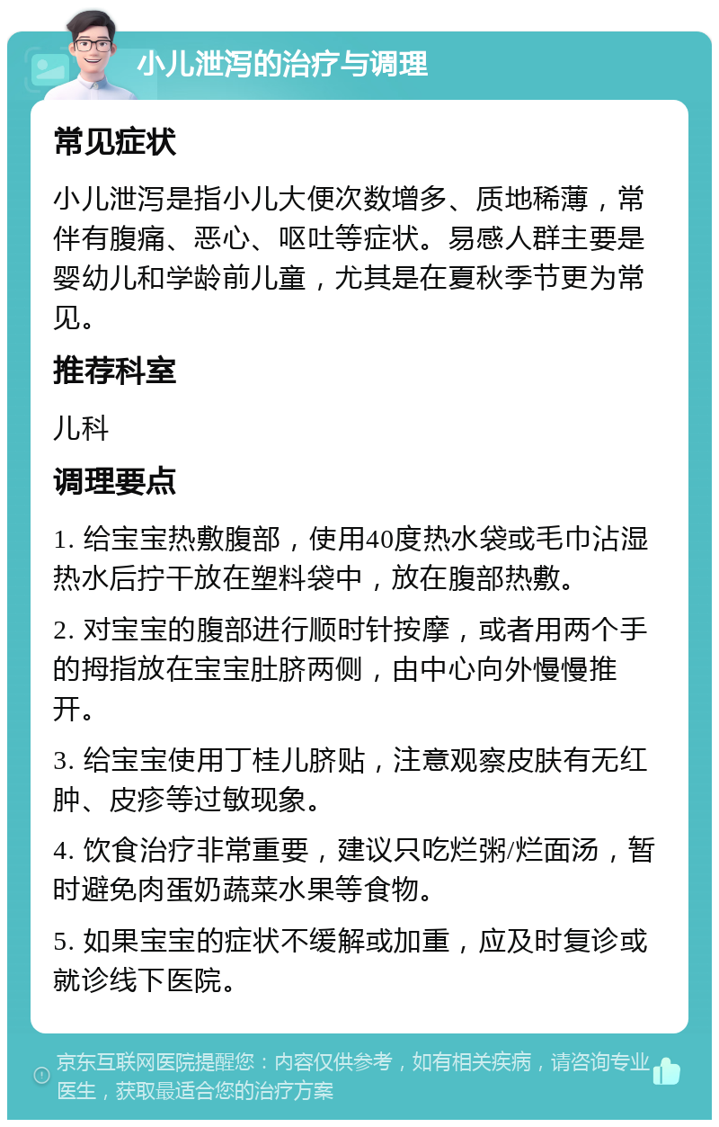 小儿泄泻的治疗与调理 常见症状 小儿泄泻是指小儿大便次数增多、质地稀薄，常伴有腹痛、恶心、呕吐等症状。易感人群主要是婴幼儿和学龄前儿童，尤其是在夏秋季节更为常见。 推荐科室 儿科 调理要点 1. 给宝宝热敷腹部，使用40度热水袋或毛巾沾湿热水后拧干放在塑料袋中，放在腹部热敷。 2. 对宝宝的腹部进行顺时针按摩，或者用两个手的拇指放在宝宝肚脐两侧，由中心向外慢慢推开。 3. 给宝宝使用丁桂儿脐贴，注意观察皮肤有无红肿、皮疹等过敏现象。 4. 饮食治疗非常重要，建议只吃烂粥/烂面汤，暂时避免肉蛋奶蔬菜水果等食物。 5. 如果宝宝的症状不缓解或加重，应及时复诊或就诊线下医院。