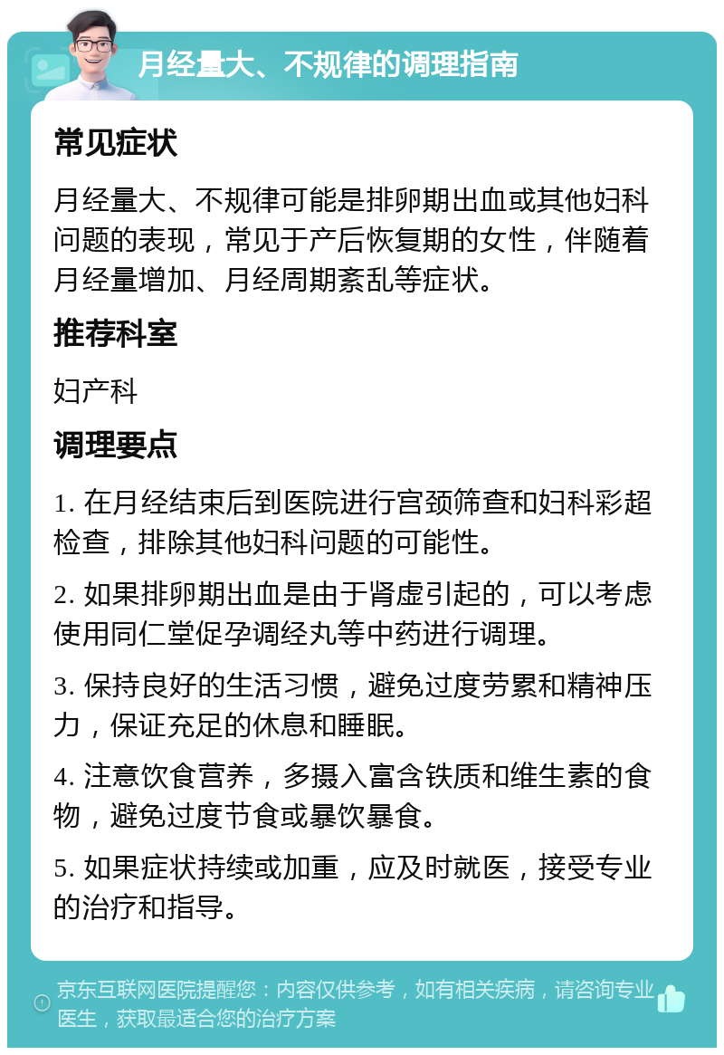 月经量大、不规律的调理指南 常见症状 月经量大、不规律可能是排卵期出血或其他妇科问题的表现，常见于产后恢复期的女性，伴随着月经量增加、月经周期紊乱等症状。 推荐科室 妇产科 调理要点 1. 在月经结束后到医院进行宫颈筛查和妇科彩超检查，排除其他妇科问题的可能性。 2. 如果排卵期出血是由于肾虚引起的，可以考虑使用同仁堂促孕调经丸等中药进行调理。 3. 保持良好的生活习惯，避免过度劳累和精神压力，保证充足的休息和睡眠。 4. 注意饮食营养，多摄入富含铁质和维生素的食物，避免过度节食或暴饮暴食。 5. 如果症状持续或加重，应及时就医，接受专业的治疗和指导。