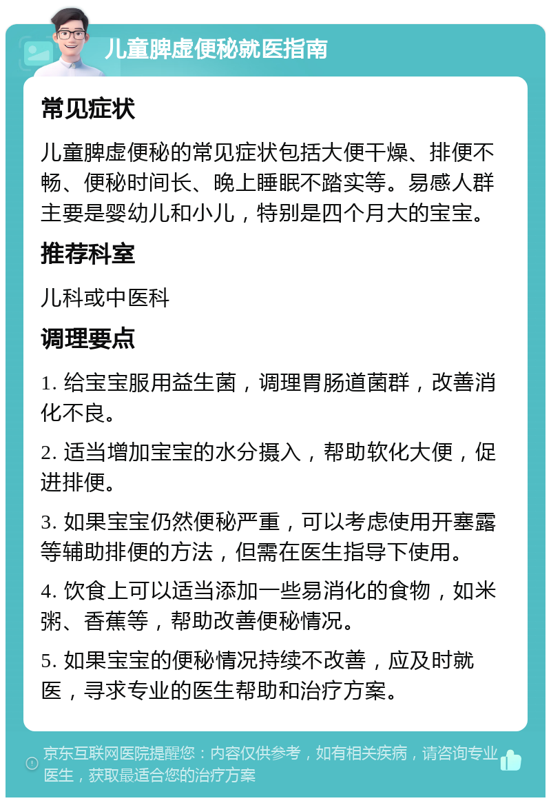 儿童脾虚便秘就医指南 常见症状 儿童脾虚便秘的常见症状包括大便干燥、排便不畅、便秘时间长、晚上睡眠不踏实等。易感人群主要是婴幼儿和小儿，特别是四个月大的宝宝。 推荐科室 儿科或中医科 调理要点 1. 给宝宝服用益生菌，调理胃肠道菌群，改善消化不良。 2. 适当增加宝宝的水分摄入，帮助软化大便，促进排便。 3. 如果宝宝仍然便秘严重，可以考虑使用开塞露等辅助排便的方法，但需在医生指导下使用。 4. 饮食上可以适当添加一些易消化的食物，如米粥、香蕉等，帮助改善便秘情况。 5. 如果宝宝的便秘情况持续不改善，应及时就医，寻求专业的医生帮助和治疗方案。