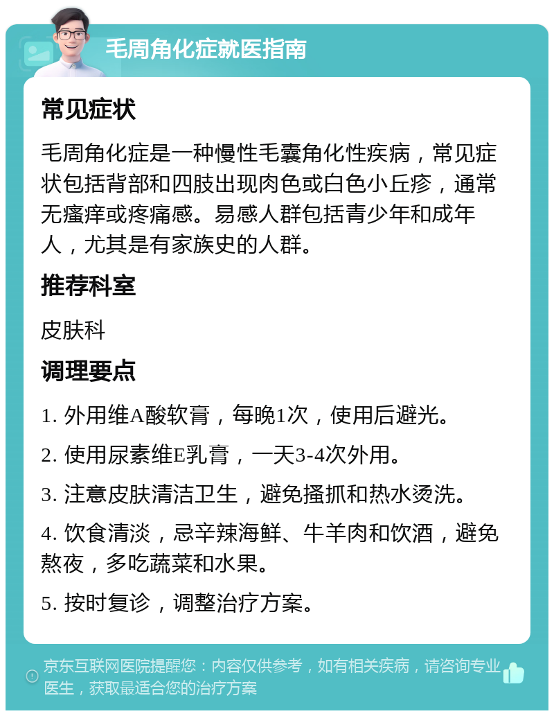 毛周角化症就医指南 常见症状 毛周角化症是一种慢性毛囊角化性疾病，常见症状包括背部和四肢出现肉色或白色小丘疹，通常无瘙痒或疼痛感。易感人群包括青少年和成年人，尤其是有家族史的人群。 推荐科室 皮肤科 调理要点 1. 外用维A酸软膏，每晚1次，使用后避光。 2. 使用尿素维E乳膏，一天3-4次外用。 3. 注意皮肤清洁卫生，避免搔抓和热水烫洗。 4. 饮食清淡，忌辛辣海鲜、牛羊肉和饮酒，避免熬夜，多吃蔬菜和水果。 5. 按时复诊，调整治疗方案。