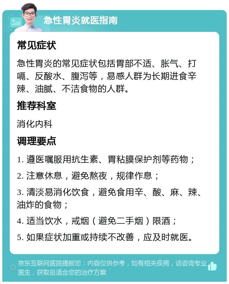 急性胃炎就医指南 常见症状 急性胃炎的常见症状包括胃部不适、胀气、打嗝、反酸水、腹泻等，易感人群为长期进食辛辣、油腻、不洁食物的人群。 推荐科室 消化内科 调理要点 1. 遵医嘱服用抗生素、胃粘膜保护剂等药物； 2. 注意休息，避免熬夜，规律作息； 3. 清淡易消化饮食，避免食用辛、酸、麻、辣、油炸的食物； 4. 适当饮水，戒烟（避免二手烟）限酒； 5. 如果症状加重或持续不改善，应及时就医。