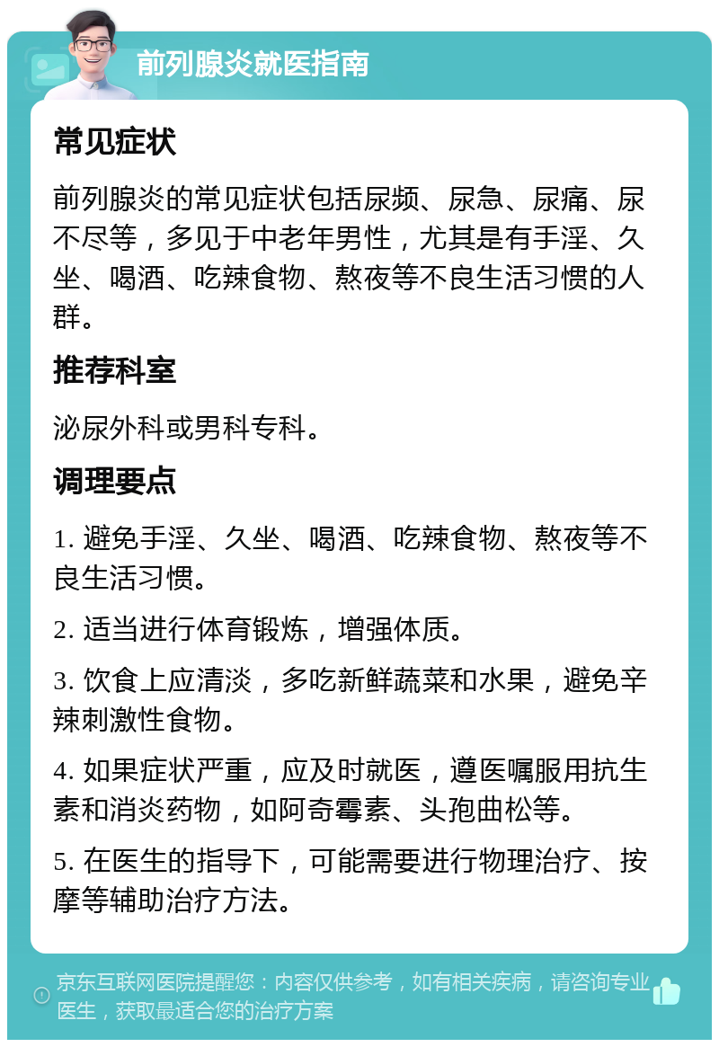 前列腺炎就医指南 常见症状 前列腺炎的常见症状包括尿频、尿急、尿痛、尿不尽等，多见于中老年男性，尤其是有手淫、久坐、喝酒、吃辣食物、熬夜等不良生活习惯的人群。 推荐科室 泌尿外科或男科专科。 调理要点 1. 避免手淫、久坐、喝酒、吃辣食物、熬夜等不良生活习惯。 2. 适当进行体育锻炼，增强体质。 3. 饮食上应清淡，多吃新鲜蔬菜和水果，避免辛辣刺激性食物。 4. 如果症状严重，应及时就医，遵医嘱服用抗生素和消炎药物，如阿奇霉素、头孢曲松等。 5. 在医生的指导下，可能需要进行物理治疗、按摩等辅助治疗方法。