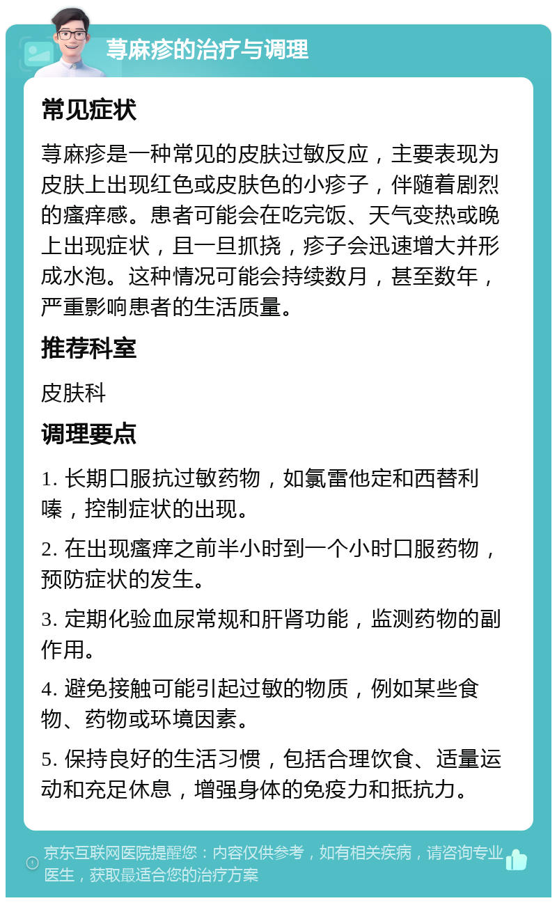 荨麻疹的治疗与调理 常见症状 荨麻疹是一种常见的皮肤过敏反应，主要表现为皮肤上出现红色或皮肤色的小疹子，伴随着剧烈的瘙痒感。患者可能会在吃完饭、天气变热或晚上出现症状，且一旦抓挠，疹子会迅速增大并形成水泡。这种情况可能会持续数月，甚至数年，严重影响患者的生活质量。 推荐科室 皮肤科 调理要点 1. 长期口服抗过敏药物，如氯雷他定和西替利嗪，控制症状的出现。 2. 在出现瘙痒之前半小时到一个小时口服药物，预防症状的发生。 3. 定期化验血尿常规和肝肾功能，监测药物的副作用。 4. 避免接触可能引起过敏的物质，例如某些食物、药物或环境因素。 5. 保持良好的生活习惯，包括合理饮食、适量运动和充足休息，增强身体的免疫力和抵抗力。