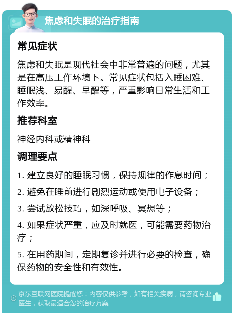 焦虑和失眠的治疗指南 常见症状 焦虑和失眠是现代社会中非常普遍的问题，尤其是在高压工作环境下。常见症状包括入睡困难、睡眠浅、易醒、早醒等，严重影响日常生活和工作效率。 推荐科室 神经内科或精神科 调理要点 1. 建立良好的睡眠习惯，保持规律的作息时间； 2. 避免在睡前进行剧烈运动或使用电子设备； 3. 尝试放松技巧，如深呼吸、冥想等； 4. 如果症状严重，应及时就医，可能需要药物治疗； 5. 在用药期间，定期复诊并进行必要的检查，确保药物的安全性和有效性。