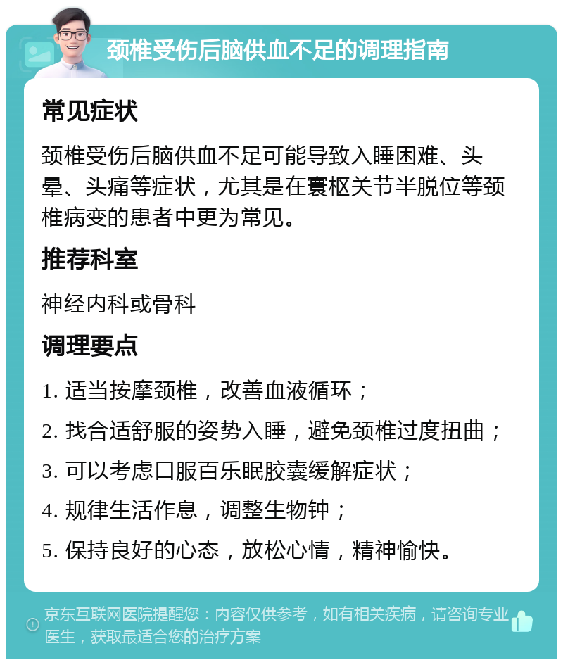 颈椎受伤后脑供血不足的调理指南 常见症状 颈椎受伤后脑供血不足可能导致入睡困难、头晕、头痛等症状，尤其是在寰枢关节半脱位等颈椎病变的患者中更为常见。 推荐科室 神经内科或骨科 调理要点 1. 适当按摩颈椎，改善血液循环； 2. 找合适舒服的姿势入睡，避免颈椎过度扭曲； 3. 可以考虑口服百乐眠胶囊缓解症状； 4. 规律生活作息，调整生物钟； 5. 保持良好的心态，放松心情，精神愉快。