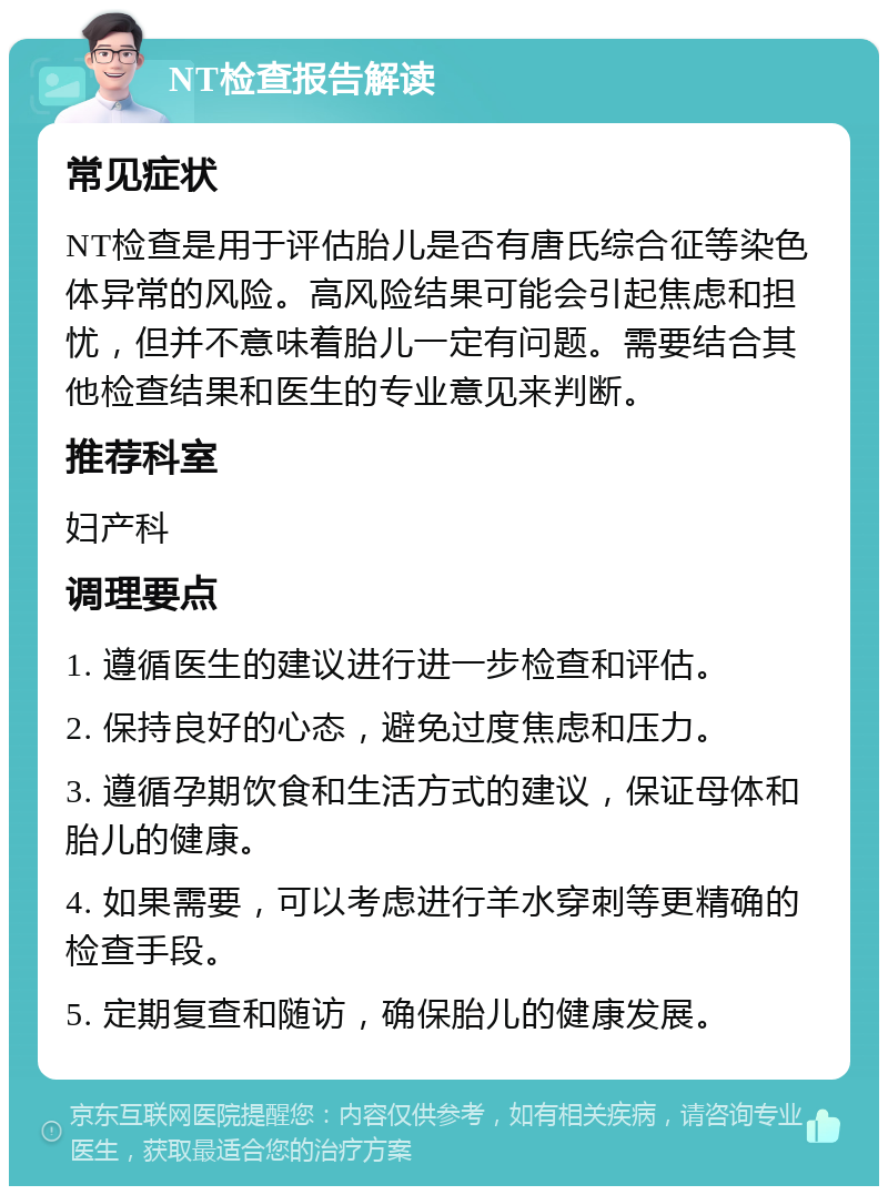 NT检查报告解读 常见症状 NT检查是用于评估胎儿是否有唐氏综合征等染色体异常的风险。高风险结果可能会引起焦虑和担忧，但并不意味着胎儿一定有问题。需要结合其他检查结果和医生的专业意见来判断。 推荐科室 妇产科 调理要点 1. 遵循医生的建议进行进一步检查和评估。 2. 保持良好的心态，避免过度焦虑和压力。 3. 遵循孕期饮食和生活方式的建议，保证母体和胎儿的健康。 4. 如果需要，可以考虑进行羊水穿刺等更精确的检查手段。 5. 定期复查和随访，确保胎儿的健康发展。