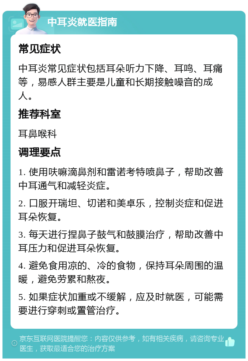 中耳炎就医指南 常见症状 中耳炎常见症状包括耳朵听力下降、耳鸣、耳痛等，易感人群主要是儿童和长期接触噪音的成人。 推荐科室 耳鼻喉科 调理要点 1. 使用呋嘛滴鼻剂和雷诺考特喷鼻子，帮助改善中耳通气和减轻炎症。 2. 口服开瑞坦、切诺和美卓乐，控制炎症和促进耳朵恢复。 3. 每天进行捏鼻子鼓气和鼓膜治疗，帮助改善中耳压力和促进耳朵恢复。 4. 避免食用凉的、冷的食物，保持耳朵周围的温暖，避免劳累和熬夜。 5. 如果症状加重或不缓解，应及时就医，可能需要进行穿刺或置管治疗。