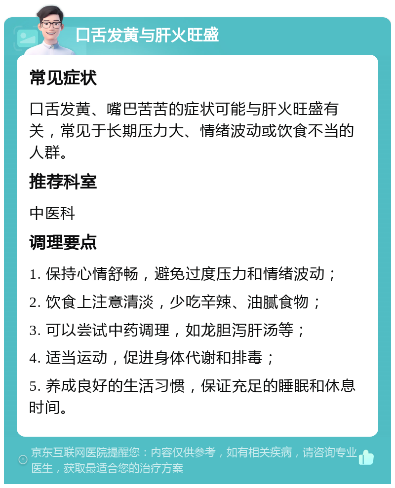 口舌发黄与肝火旺盛 常见症状 口舌发黄、嘴巴苦苦的症状可能与肝火旺盛有关，常见于长期压力大、情绪波动或饮食不当的人群。 推荐科室 中医科 调理要点 1. 保持心情舒畅，避免过度压力和情绪波动； 2. 饮食上注意清淡，少吃辛辣、油腻食物； 3. 可以尝试中药调理，如龙胆泻肝汤等； 4. 适当运动，促进身体代谢和排毒； 5. 养成良好的生活习惯，保证充足的睡眠和休息时间。