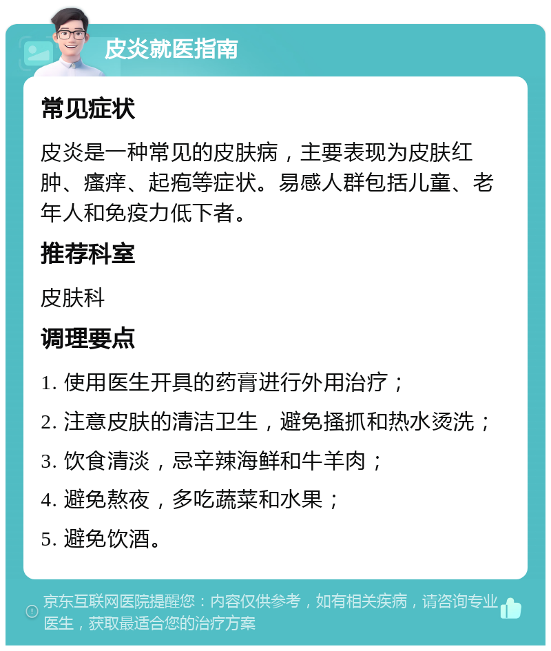 皮炎就医指南 常见症状 皮炎是一种常见的皮肤病，主要表现为皮肤红肿、瘙痒、起疱等症状。易感人群包括儿童、老年人和免疫力低下者。 推荐科室 皮肤科 调理要点 1. 使用医生开具的药膏进行外用治疗； 2. 注意皮肤的清洁卫生，避免搔抓和热水烫洗； 3. 饮食清淡，忌辛辣海鲜和牛羊肉； 4. 避免熬夜，多吃蔬菜和水果； 5. 避免饮酒。