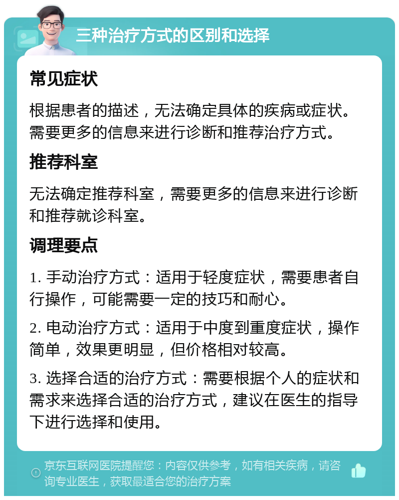 三种治疗方式的区别和选择 常见症状 根据患者的描述，无法确定具体的疾病或症状。需要更多的信息来进行诊断和推荐治疗方式。 推荐科室 无法确定推荐科室，需要更多的信息来进行诊断和推荐就诊科室。 调理要点 1. 手动治疗方式：适用于轻度症状，需要患者自行操作，可能需要一定的技巧和耐心。 2. 电动治疗方式：适用于中度到重度症状，操作简单，效果更明显，但价格相对较高。 3. 选择合适的治疗方式：需要根据个人的症状和需求来选择合适的治疗方式，建议在医生的指导下进行选择和使用。