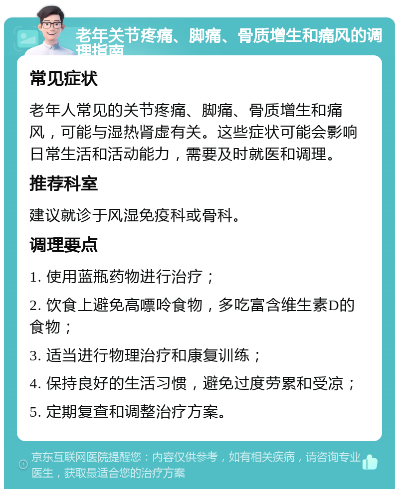 老年关节疼痛、脚痛、骨质增生和痛风的调理指南 常见症状 老年人常见的关节疼痛、脚痛、骨质增生和痛风，可能与湿热肾虚有关。这些症状可能会影响日常生活和活动能力，需要及时就医和调理。 推荐科室 建议就诊于风湿免疫科或骨科。 调理要点 1. 使用蓝瓶药物进行治疗； 2. 饮食上避免高嘌呤食物，多吃富含维生素D的食物； 3. 适当进行物理治疗和康复训练； 4. 保持良好的生活习惯，避免过度劳累和受凉； 5. 定期复查和调整治疗方案。