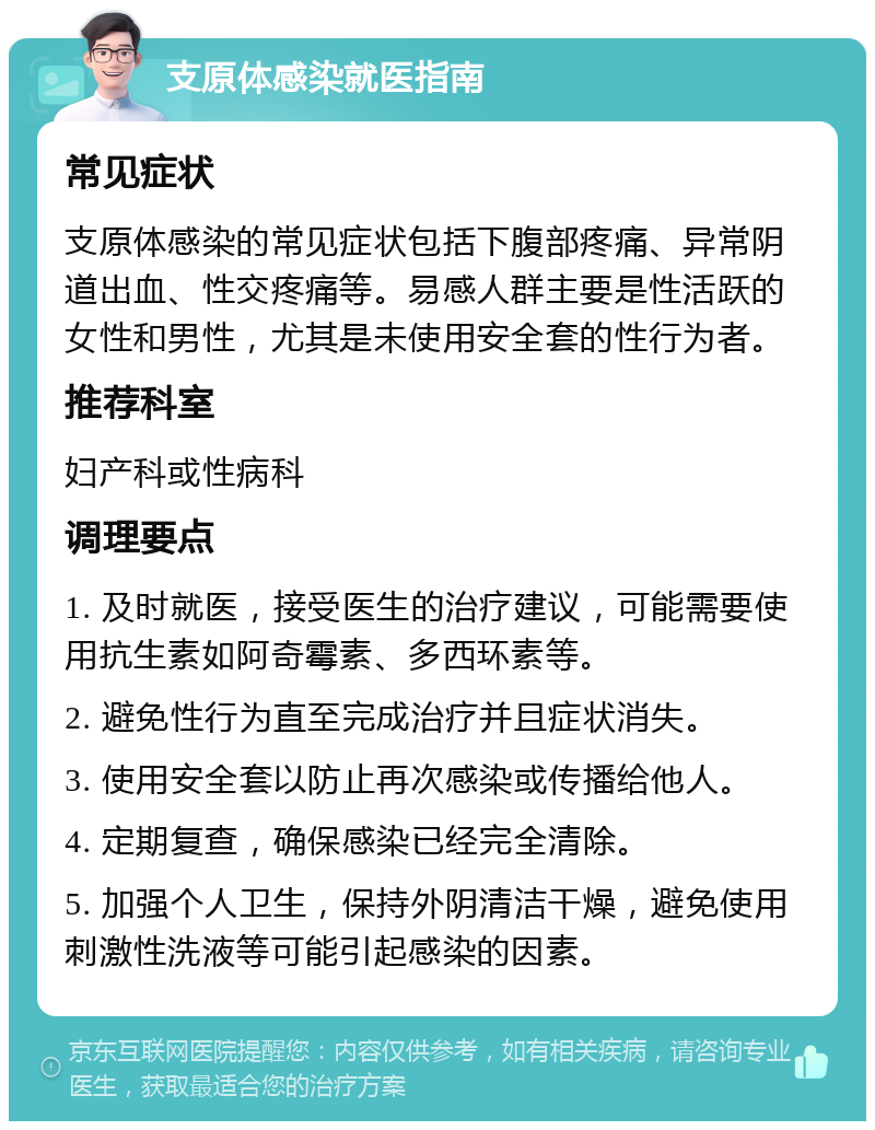 支原体感染就医指南 常见症状 支原体感染的常见症状包括下腹部疼痛、异常阴道出血、性交疼痛等。易感人群主要是性活跃的女性和男性，尤其是未使用安全套的性行为者。 推荐科室 妇产科或性病科 调理要点 1. 及时就医，接受医生的治疗建议，可能需要使用抗生素如阿奇霉素、多西环素等。 2. 避免性行为直至完成治疗并且症状消失。 3. 使用安全套以防止再次感染或传播给他人。 4. 定期复查，确保感染已经完全清除。 5. 加强个人卫生，保持外阴清洁干燥，避免使用刺激性洗液等可能引起感染的因素。