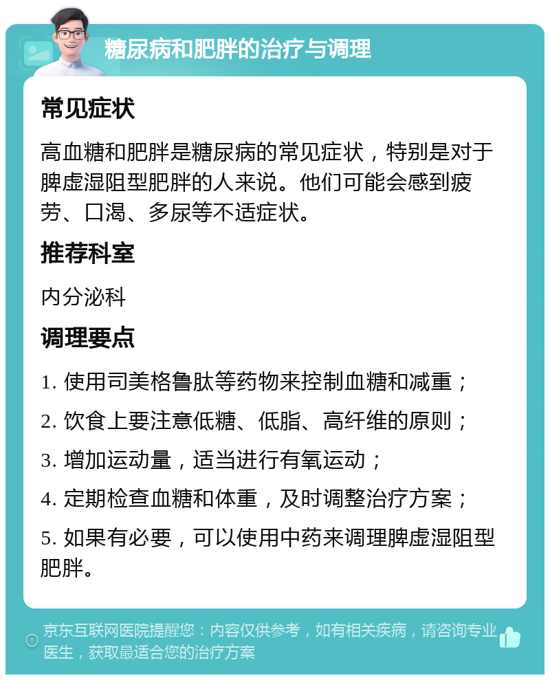 糖尿病和肥胖的治疗与调理 常见症状 高血糖和肥胖是糖尿病的常见症状，特别是对于脾虚湿阻型肥胖的人来说。他们可能会感到疲劳、口渴、多尿等不适症状。 推荐科室 内分泌科 调理要点 1. 使用司美格鲁肽等药物来控制血糖和减重； 2. 饮食上要注意低糖、低脂、高纤维的原则； 3. 增加运动量，适当进行有氧运动； 4. 定期检查血糖和体重，及时调整治疗方案； 5. 如果有必要，可以使用中药来调理脾虚湿阻型肥胖。