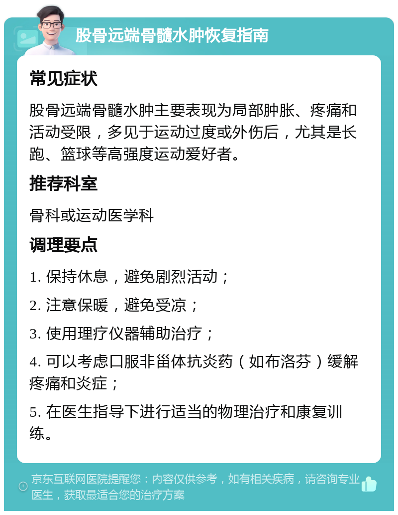 股骨远端骨髓水肿恢复指南 常见症状 股骨远端骨髓水肿主要表现为局部肿胀、疼痛和活动受限，多见于运动过度或外伤后，尤其是长跑、篮球等高强度运动爱好者。 推荐科室 骨科或运动医学科 调理要点 1. 保持休息，避免剧烈活动； 2. 注意保暖，避免受凉； 3. 使用理疗仪器辅助治疗； 4. 可以考虑口服非甾体抗炎药（如布洛芬）缓解疼痛和炎症； 5. 在医生指导下进行适当的物理治疗和康复训练。