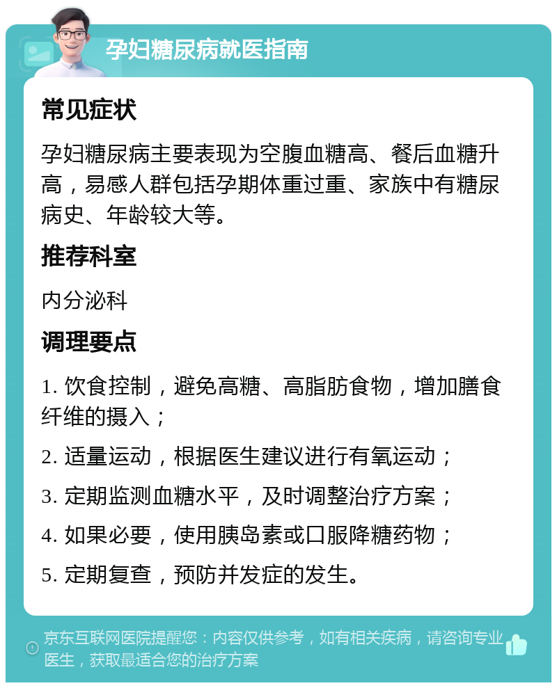 孕妇糖尿病就医指南 常见症状 孕妇糖尿病主要表现为空腹血糖高、餐后血糖升高，易感人群包括孕期体重过重、家族中有糖尿病史、年龄较大等。 推荐科室 内分泌科 调理要点 1. 饮食控制，避免高糖、高脂肪食物，增加膳食纤维的摄入； 2. 适量运动，根据医生建议进行有氧运动； 3. 定期监测血糖水平，及时调整治疗方案； 4. 如果必要，使用胰岛素或口服降糖药物； 5. 定期复查，预防并发症的发生。