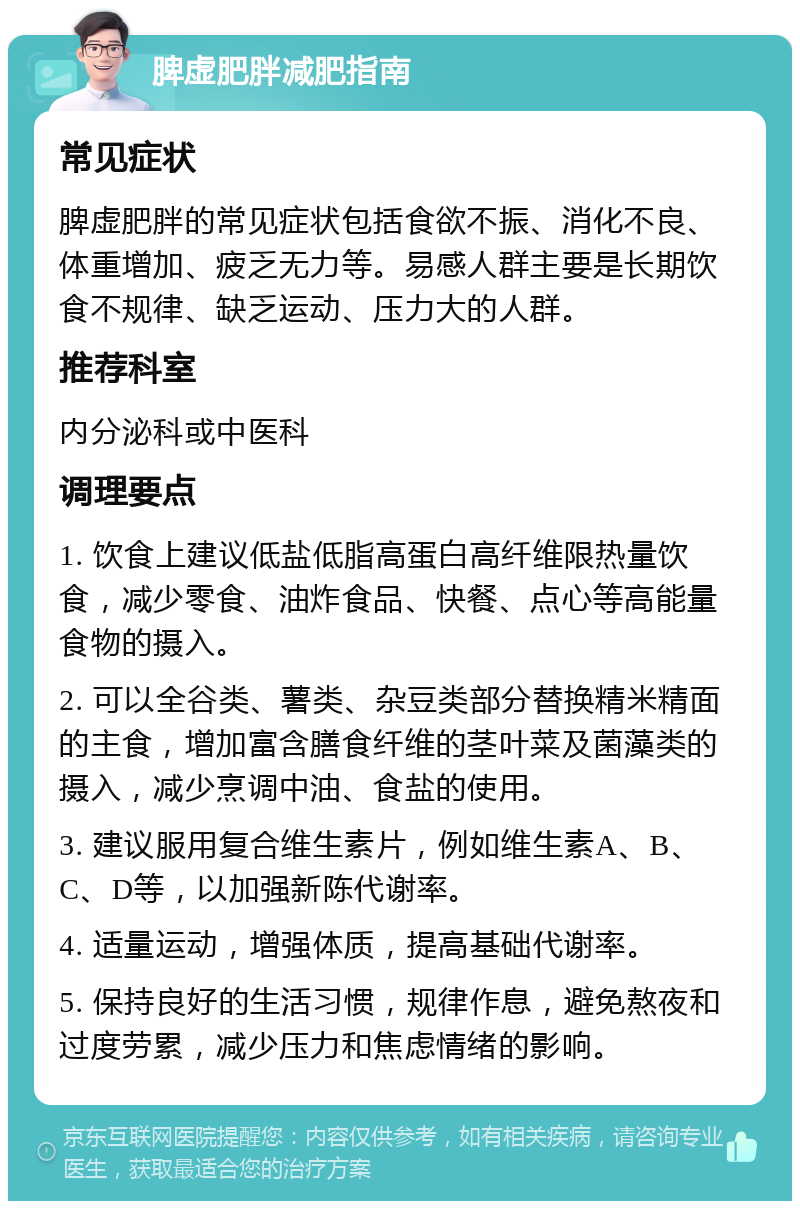 脾虚肥胖减肥指南 常见症状 脾虚肥胖的常见症状包括食欲不振、消化不良、体重增加、疲乏无力等。易感人群主要是长期饮食不规律、缺乏运动、压力大的人群。 推荐科室 内分泌科或中医科 调理要点 1. 饮食上建议低盐低脂高蛋白高纤维限热量饮食，减少零食、油炸食品、快餐、点心等高能量食物的摄入。 2. 可以全谷类、薯类、杂豆类部分替换精米精面的主食，增加富含膳食纤维的茎叶菜及菌藻类的摄入，减少烹调中油、食盐的使用。 3. 建议服用复合维生素片，例如维生素A、B、C、D等，以加强新陈代谢率。 4. 适量运动，增强体质，提高基础代谢率。 5. 保持良好的生活习惯，规律作息，避免熬夜和过度劳累，减少压力和焦虑情绪的影响。