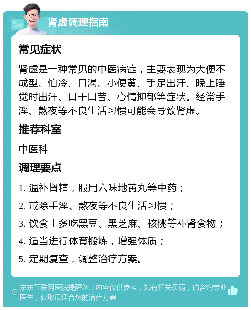 肾虚调理指南 常见症状 肾虚是一种常见的中医病症，主要表现为大便不成型、怕冷、口渴、小便黄、手足出汗、晚上睡觉时出汗、口干口苦、心情抑郁等症状。经常手淫、熬夜等不良生活习惯可能会导致肾虚。 推荐科室 中医科 调理要点 1. 温补肾精，服用六味地黄丸等中药； 2. 戒除手淫、熬夜等不良生活习惯； 3. 饮食上多吃黑豆、黑芝麻、核桃等补肾食物； 4. 适当进行体育锻炼，增强体质； 5. 定期复查，调整治疗方案。