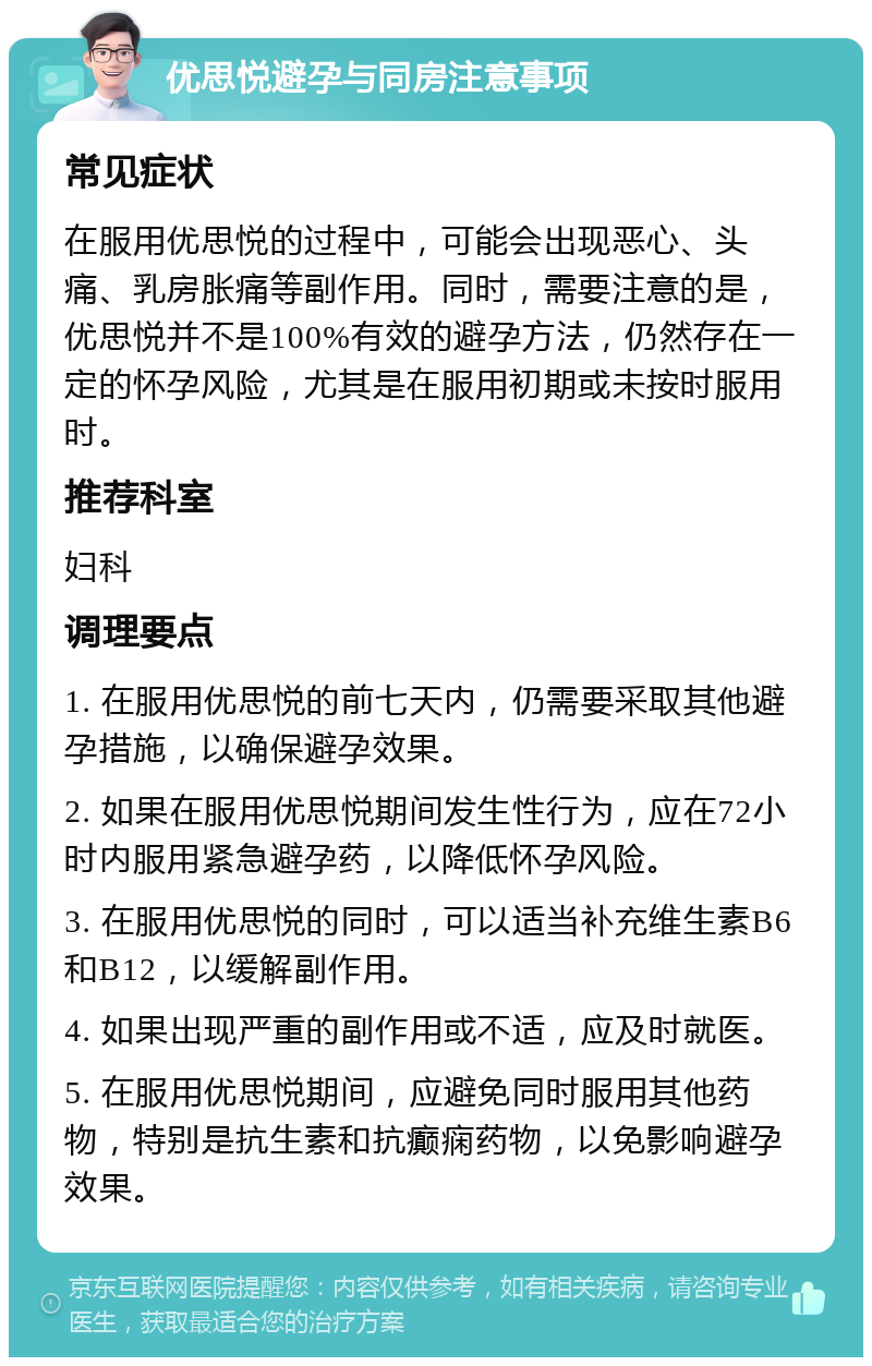 优思悦避孕与同房注意事项 常见症状 在服用优思悦的过程中，可能会出现恶心、头痛、乳房胀痛等副作用。同时，需要注意的是，优思悦并不是100%有效的避孕方法，仍然存在一定的怀孕风险，尤其是在服用初期或未按时服用时。 推荐科室 妇科 调理要点 1. 在服用优思悦的前七天内，仍需要采取其他避孕措施，以确保避孕效果。 2. 如果在服用优思悦期间发生性行为，应在72小时内服用紧急避孕药，以降低怀孕风险。 3. 在服用优思悦的同时，可以适当补充维生素B6和B12，以缓解副作用。 4. 如果出现严重的副作用或不适，应及时就医。 5. 在服用优思悦期间，应避免同时服用其他药物，特别是抗生素和抗癫痫药物，以免影响避孕效果。