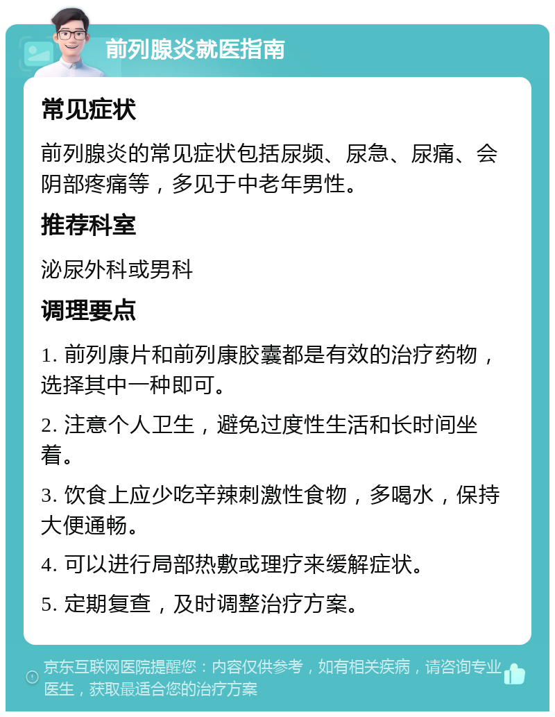 前列腺炎就医指南 常见症状 前列腺炎的常见症状包括尿频、尿急、尿痛、会阴部疼痛等，多见于中老年男性。 推荐科室 泌尿外科或男科 调理要点 1. 前列康片和前列康胶囊都是有效的治疗药物，选择其中一种即可。 2. 注意个人卫生，避免过度性生活和长时间坐着。 3. 饮食上应少吃辛辣刺激性食物，多喝水，保持大便通畅。 4. 可以进行局部热敷或理疗来缓解症状。 5. 定期复查，及时调整治疗方案。