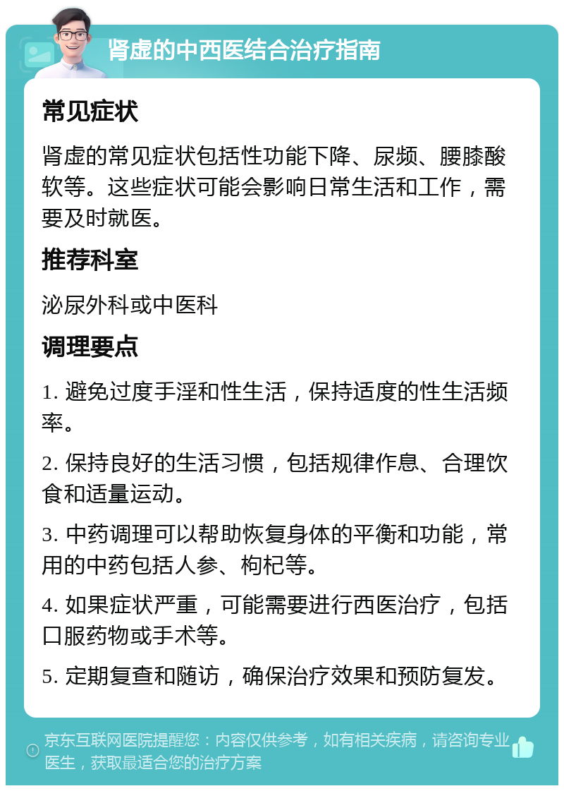 肾虚的中西医结合治疗指南 常见症状 肾虚的常见症状包括性功能下降、尿频、腰膝酸软等。这些症状可能会影响日常生活和工作，需要及时就医。 推荐科室 泌尿外科或中医科 调理要点 1. 避免过度手淫和性生活，保持适度的性生活频率。 2. 保持良好的生活习惯，包括规律作息、合理饮食和适量运动。 3. 中药调理可以帮助恢复身体的平衡和功能，常用的中药包括人参、枸杞等。 4. 如果症状严重，可能需要进行西医治疗，包括口服药物或手术等。 5. 定期复查和随访，确保治疗效果和预防复发。