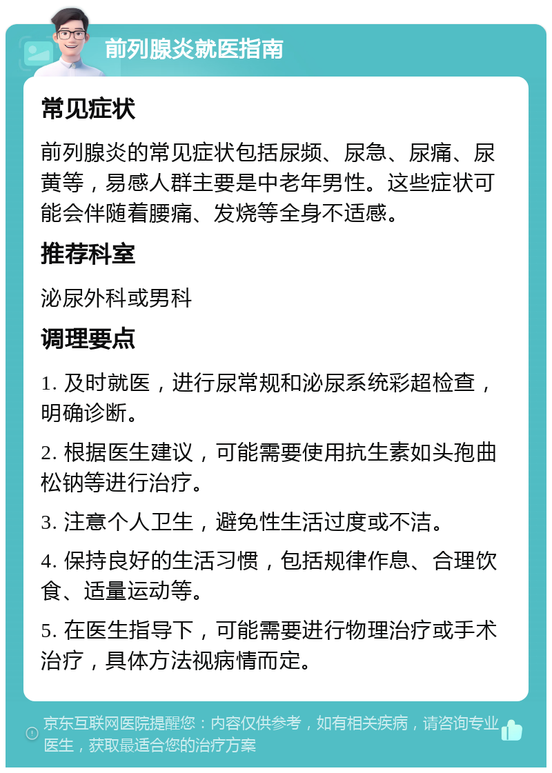 前列腺炎就医指南 常见症状 前列腺炎的常见症状包括尿频、尿急、尿痛、尿黄等，易感人群主要是中老年男性。这些症状可能会伴随着腰痛、发烧等全身不适感。 推荐科室 泌尿外科或男科 调理要点 1. 及时就医，进行尿常规和泌尿系统彩超检查，明确诊断。 2. 根据医生建议，可能需要使用抗生素如头孢曲松钠等进行治疗。 3. 注意个人卫生，避免性生活过度或不洁。 4. 保持良好的生活习惯，包括规律作息、合理饮食、适量运动等。 5. 在医生指导下，可能需要进行物理治疗或手术治疗，具体方法视病情而定。