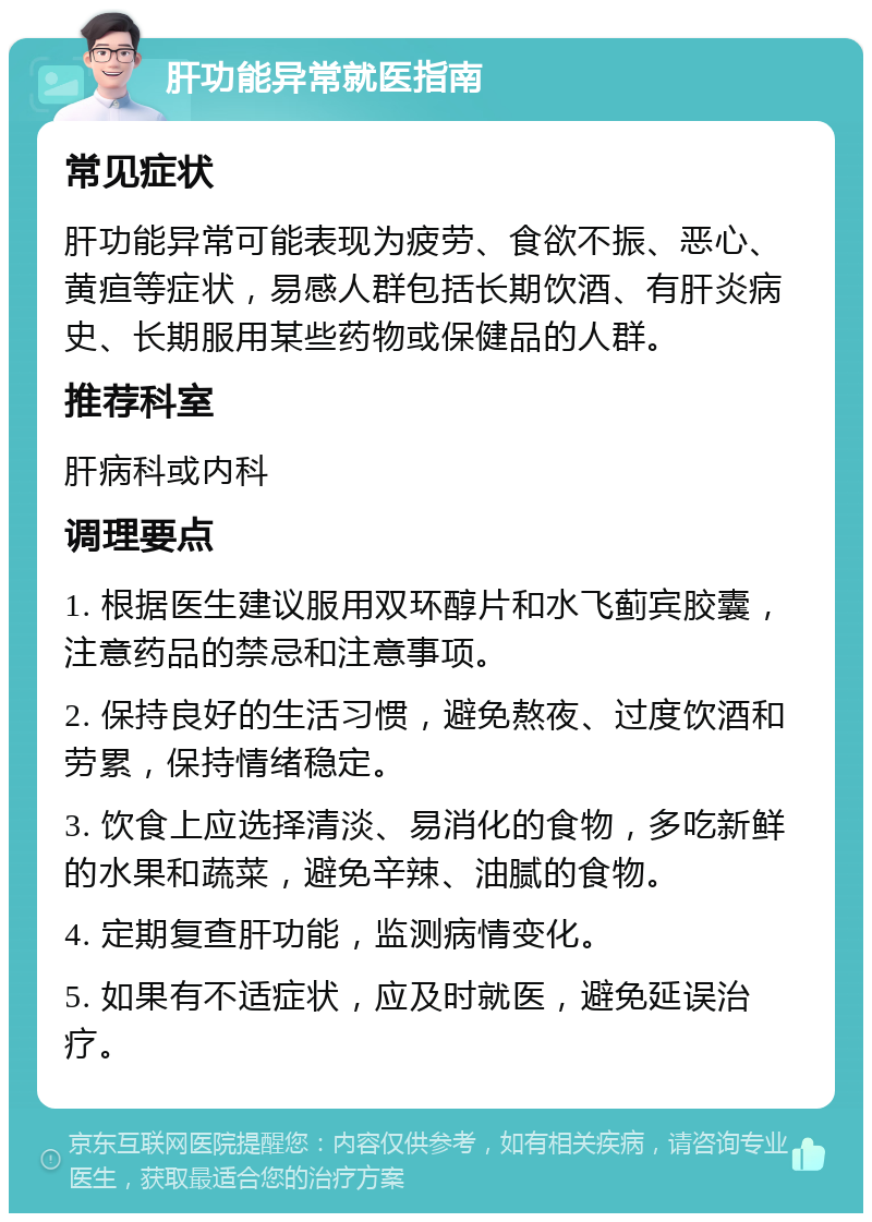 肝功能异常就医指南 常见症状 肝功能异常可能表现为疲劳、食欲不振、恶心、黄疸等症状，易感人群包括长期饮酒、有肝炎病史、长期服用某些药物或保健品的人群。 推荐科室 肝病科或内科 调理要点 1. 根据医生建议服用双环醇片和水飞蓟宾胶囊，注意药品的禁忌和注意事项。 2. 保持良好的生活习惯，避免熬夜、过度饮酒和劳累，保持情绪稳定。 3. 饮食上应选择清淡、易消化的食物，多吃新鲜的水果和蔬菜，避免辛辣、油腻的食物。 4. 定期复查肝功能，监测病情变化。 5. 如果有不适症状，应及时就医，避免延误治疗。