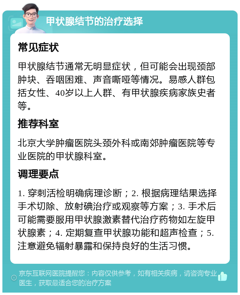 甲状腺结节的治疗选择 常见症状 甲状腺结节通常无明显症状，但可能会出现颈部肿块、吞咽困难、声音嘶哑等情况。易感人群包括女性、40岁以上人群、有甲状腺疾病家族史者等。 推荐科室 北京大学肿瘤医院头颈外科或南郊肿瘤医院等专业医院的甲状腺科室。 调理要点 1. 穿刺活检明确病理诊断；2. 根据病理结果选择手术切除、放射碘治疗或观察等方案；3. 手术后可能需要服用甲状腺激素替代治疗药物如左旋甲状腺素；4. 定期复查甲状腺功能和超声检查；5. 注意避免辐射暴露和保持良好的生活习惯。