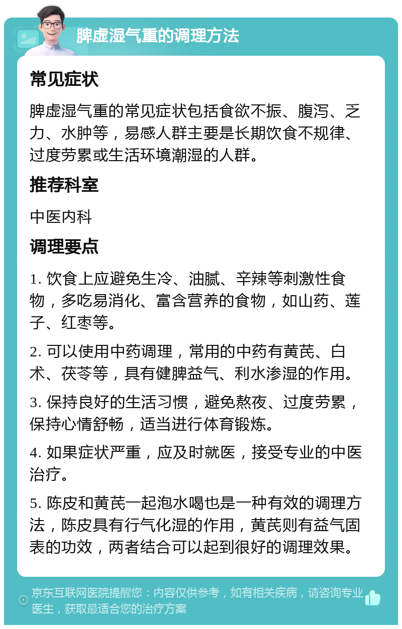 脾虚湿气重的调理方法 常见症状 脾虚湿气重的常见症状包括食欲不振、腹泻、乏力、水肿等，易感人群主要是长期饮食不规律、过度劳累或生活环境潮湿的人群。 推荐科室 中医内科 调理要点 1. 饮食上应避免生冷、油腻、辛辣等刺激性食物，多吃易消化、富含营养的食物，如山药、莲子、红枣等。 2. 可以使用中药调理，常用的中药有黄芪、白术、茯苓等，具有健脾益气、利水渗湿的作用。 3. 保持良好的生活习惯，避免熬夜、过度劳累，保持心情舒畅，适当进行体育锻炼。 4. 如果症状严重，应及时就医，接受专业的中医治疗。 5. 陈皮和黄芪一起泡水喝也是一种有效的调理方法，陈皮具有行气化湿的作用，黄芪则有益气固表的功效，两者结合可以起到很好的调理效果。