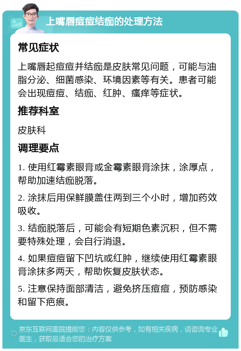 上嘴唇痘痘结痂的处理方法 常见症状 上嘴唇起痘痘并结痂是皮肤常见问题，可能与油脂分泌、细菌感染、环境因素等有关。患者可能会出现痘痘、结痂、红肿、瘙痒等症状。 推荐科室 皮肤科 调理要点 1. 使用红霉素眼膏或金霉素眼膏涂抹，涂厚点，帮助加速结痂脱落。 2. 涂抹后用保鲜膜盖住两到三个小时，增加药效吸收。 3. 结痂脱落后，可能会有短期色素沉积，但不需要特殊处理，会自行消退。 4. 如果痘痘留下凹坑或红肿，继续使用红霉素眼膏涂抹多两天，帮助恢复皮肤状态。 5. 注意保持面部清洁，避免挤压痘痘，预防感染和留下疤痕。