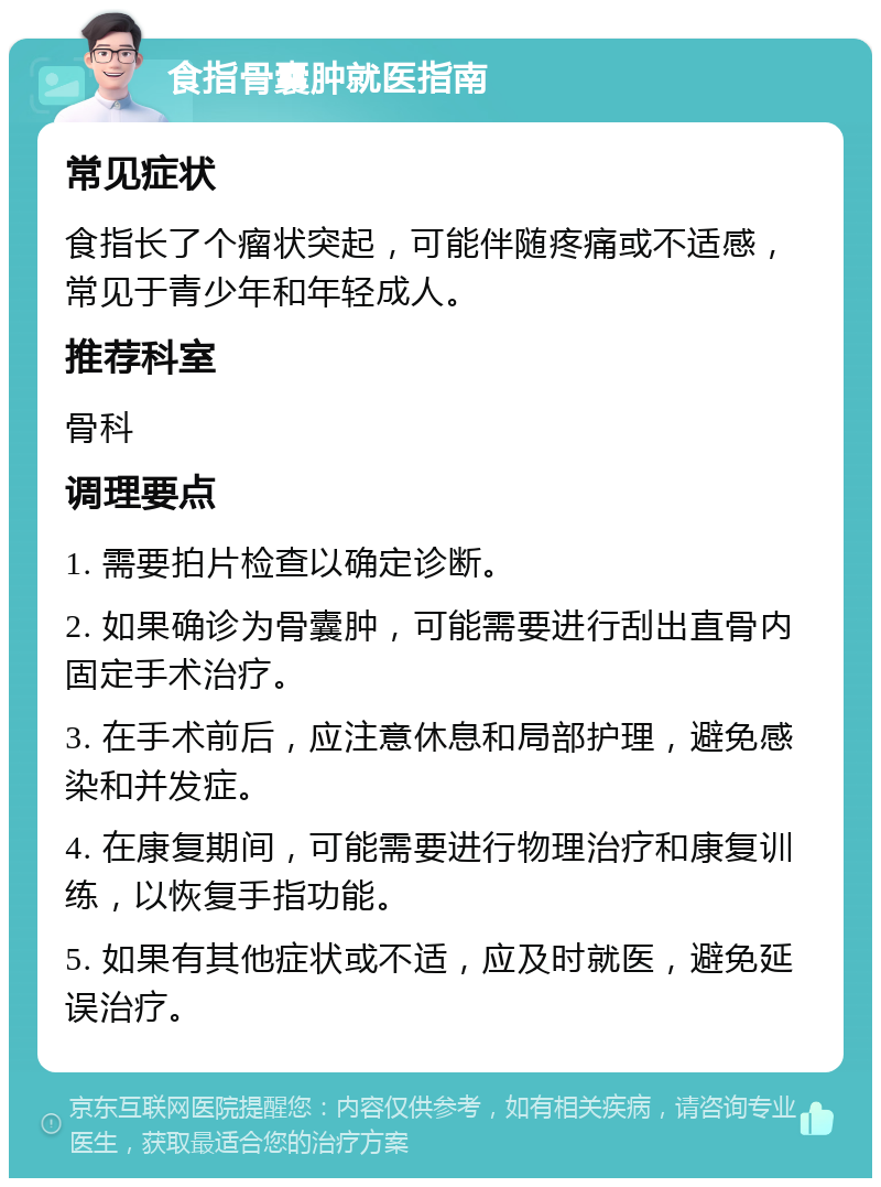 食指骨囊肿就医指南 常见症状 食指长了个瘤状突起，可能伴随疼痛或不适感，常见于青少年和年轻成人。 推荐科室 骨科 调理要点 1. 需要拍片检查以确定诊断。 2. 如果确诊为骨囊肿，可能需要进行刮出直骨内固定手术治疗。 3. 在手术前后，应注意休息和局部护理，避免感染和并发症。 4. 在康复期间，可能需要进行物理治疗和康复训练，以恢复手指功能。 5. 如果有其他症状或不适，应及时就医，避免延误治疗。