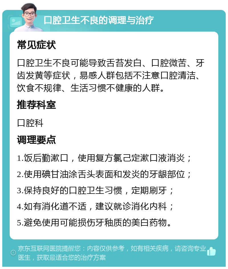 口腔卫生不良的调理与治疗 常见症状 口腔卫生不良可能导致舌苔发白、口腔微苦、牙齿发黄等症状，易感人群包括不注意口腔清洁、饮食不规律、生活习惯不健康的人群。 推荐科室 口腔科 调理要点 1.饭后勤漱口，使用复方氯己定漱口液消炎； 2.使用碘甘油涂舌头表面和发炎的牙龈部位； 3.保持良好的口腔卫生习惯，定期刷牙； 4.如有消化道不适，建议就诊消化内科； 5.避免使用可能损伤牙釉质的美白药物。